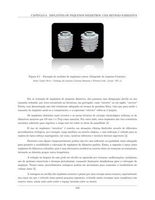 CAPÍTULO 9. IMPLANTES DE PEQUENOS DIÂMETROS: UMA REVISÃO NARRATIVA
Figura 9.1 – Exemplo de modelos de implantes curtos (Adaptado da empresa Conexão).
Fonte: Linha Short - Catálogo da empresa Conexão Sistemas e Próteses Ltda. (Arujá - SP) [1]
Em se tratando de implantes de pequeno diâmetro, eles possuem essa designação devido ao seu
tamanho reduzido, por vezes encontrado na literatura, em português, como “estreito” ou em inglês, “narrow”.
Porém, essa denominação não está totalmente adequada em termos de grandeza física, visto que para medir o
tamanho do implante mede-se o comprimento, e a expressão “estreito” refere-se à largura.
Os implantes dentários mais recentes e as novas técnicas de cirurgia odontológica utilizam os de
diâmetros menores que 3.0 mm e o Ticp como material. Por outro lado, estes implantes não tem resistência
mecânica suficiente para suportar a carga oral em todos os sítios da mandíbula [4].
O uso de implantes “estreitos” é restrito em situações clínicas limítrofes através de diferentes
procedimentos cirúrgicos, por exemplo, carga imediata ou enxerto alógeno, e essa indicação é voltada para as
regiões de baixo esforço mastigatório, tal como, incisivos inferiores e incisivos laterais superiores [3].
Pacientes com algum comprometimento podem não ter osso suficiente ou qualidade óssea adequada
para permitir a estabilidade e colocação de implantes de diâmetro padrão. Então, a sugestão é optar pelos
implantes de diâmetros reduzidos, pois é uma alternativa aceitável ao enxerto ósseo ou renunciar ao tratamento,
deixando ao dentista propor outra terapêutica.
A redução na largura do osso pode ser devido ou agravada por traumas, malformações, neoplasias,
uso de próteses removíveis e doenças periodontais, causando limitações desafiadoras para a colocação do
implante. Nesses casos, procedimentos cirúrgicos podem ser necessários para aumentar a insuficiência do
volume ósseo [5].
A vantagem na escolha dos implantes menores é passar por uma cirurgia menos invasiva, especialmente
nos casos em que o rebordo ósseo possui pequena espessura, evitando assim cirurgias mais complexas com
enxerto ósseo, ainda mais onde existe o espaço limitado entre os dentes.
103
 