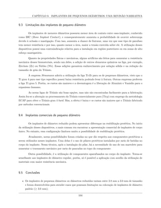 CAPÍTULO 9. IMPLANTES DE PEQUENOS DIÂMETROS: UMA REVISÃO NARRATIVA
9.3 Limitações dos implantes de pequeno diâmetro
Os implantes de menores diâmetros possuem menor área de contato entre osso-implante, conhecido
como BIC (Bone Implant Contact), e consequentemente aumenta a probabilidade de ocorrer sobrecarga
devido à oclusão e mastigação. Com isso, aumenta a chance de fraturar, uma vez que esse tipo de parafuso
tem menor resistência e por isso, quanto menor a área, maior a tensão exercida sobre ele. A utilização desses
dispositivos possui uma contraindicação relativa para a instalação em regiões posteriores ou em zonas de alto
esforço mastigatório.
Quanto às propriedades físicas e mecânicas, alguns artifícios são feitos para aumentar a resistência
mecânica desses biomateriais, sendo um deles, a adição de outros elementos químicos na liga, por exemplo,
Zircônio (Zr) ou Nióbio (Nb). Essas adições garantem endurecimento por solução sólida e na redução do
tamanho de grão do Titânio.
A empresa Straumann aderiu a utilização da liga Ti-Zr para os de pequenos diâmetros, visto que o
Ti grau 4 para esse tipo específico possui baixa resistência podendo levar à fratura. Outras empresas preferem
a liga Ti grau 5. Porém, os custos são maiores e a desvantagem é a liberação de Alumínio e Vanádio para o
organismo humano.
As novas ligas de Titânio são boas opções, mas não são encontradas facilmente para a fabricação.
Assim fez-se a alteração no processamento do Titânio comercialmente puro (Ticp) com emprego da metodologia
ECAP para obter o Titânio grau 4 hard. Mas, a oferta é baixa e os custos são maiores que o Titânio fabricado
por métodos convencionais.
9.4 Implantes comerciais de pequeno diâmetro
Os implantes de diâmetro reduzido podem apresentar diferenças na reabilitação protética. No início
da utilização desses dispositivos, o mais comum era encontrar a apresentação comercial de implantes de corpo
único. No entanto, essa configuração limitava muito a possibilidade de reabilitação protética.
Atualmente, novas possibilidades foram criadas no que diz respeito aos componentes protéticos a
serem utilizados nesses implantes. Uma delas é o uso de pilares protéticos instalados por meio de batidas no
corpo do implante. Nessa técnica, após a instalação do pilar, há a necessidade do uso de um martelete para
aumentar o travamento mecânico por meio de pancadas no topo do componente.
Outra possibilidade, é a utilização de componentes aparafusados no corpo do implante. Torna-se
semelhante aos implantes de diâmetro regular, porém, só é possível a aplicação com auxílio da utilização de
materiais com maior resistência mecânica.
9.5 Conclusões
• Os implantes de pequenos diâmetros ou diâmetros reduzidos variam entre 2.8 mm a 3.0 mm de tamanho
e foram desenvolvidos para atender casos que possuam limitações na colocação de implantes de diâmetro
padrão (≥ 3.0 mm);
104
 