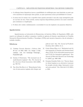 CAPÍTULO 9. IMPLANTES DE PEQUENOS DIÂMETROS: UMA REVISÃO NARRATIVA
• A utilização desses dispositivos inovou a possibilidade de reabilitação para casos limítrofes ao ponto que
evita manobras de regeneração óssea guiada, as quais apresentam menor previsibilidade de sucesso;
• A menor área de contato com a superfície óssea quando associado à uma alta carga mastigatória pode
ser um fator de risco. Nesse sentido, muitas empresas disponibilizam produtos com maior resistência
para minimizar as complicações;
• O clínico deve avaliar cuidadosamente a necessidade do uso dos implantes com pequenos diâmetros.
Agradecimentos
Agradecimentos ao Laboratório de Biomateriais, do Instituto Militar de Engenharia (IME), pelo
suporte na realização de análises e pesquisas e também às agências de fomento, especialmente ao Conselho
Nacional de Desenvolvimento Científico e Tecnológico (CNPq) pelo incentivo financeiro a fim de estimular o
trabalho científico.
Referências
[1] Catálogo Conexão Sistemas e Próteses Ltda.
30 mar. de 2023. 2023. url: https : / / www .
conexao . com . br / catalogo / Catalogo _
Final2018.pdf.
[2] Gordon J Christensen. “The increased use of
small-diameter implants”. Em: The Journal of
the American Dental Association 140.6 (2009),
pp. 709–712.
[3] Taıs Alves Dos Reis et al. “Biomechanical beha-
vior of extra-narrow implants after fatigue and
pull-out tests”. Em: The Journal of Prosthetic
Dentistry 122.1 (2019), 54–e1.
[4] Carlos Nelson Elias et al. “Mechanical and cli-
nical properties of titanium and titanium-based
alloys (Ti G2, Ti G4 cold worked nanostructured
and Ti G5) for biomedical applications”. Em:
Journal of Materials Research and Technology
8.1 (2019), pp. 1060–1069.
[5] Georgina González-Valls et al. “Narrow diame-
ter dental implants as an alternative treatment
for atrophic alveolar ridges. Systematic review
and meta-analysis”. Em: Materials 14.12 (2021),
p. 3234.
105
 