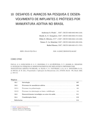 10 DESAFIOS E AVANÇOS NA PESQUISA E DESEN-
VOLVIMENTO DE IMPLANTES E PRÓTESES POR
MANUFATURA ADITIVA NO BRASIL
Andersan S. Paula1
, , IME2
, ORCID 0000-0002-0904-4240;
Danilo A. C. Gonçalves, IME2
, ORCID 0000-0002-4715-9233;
Fábio S. Oliveira, INT3
e IME2
, ORCID 0000-0002-1453-4869;
Naiara V. Le Sénéchal, IME2
, ORCID 0000-0003-4992-5656;
Rafael Ramos, IME2
, ORCID 0000-0001-6711-7674.
ISBN: 978-85-5722-791-0 DOI: 10.29327/BIOMAT22.601267
COMO CITAR
PAULA, A. S.; GONÇALVES, D. A. C.; OLIVEIRA, F. S.; LE SÉNÉCHAL, N. V.; RAMOS, R.. DESAFIOS
E AVANÇOS NA PESQUISA E DESENVOLVIMENTO DE IMPLANTES E PRÓTESES POR
MANUFATURA ADITIVA NO BRASIL. In: ELIAS, C. N.; NATTRODT, A. K. de A.; MONTEIRO, R. H.;
de SOUZA, B. M. (Ed.). Propriedades e Aplicações dos Biomateriais. [S.l.]: EVEN3, Recife - PE, Brasil. 2023.
p. 105-114.
Tópicos
10.1 Introdução . . . . . . . . . . . . . . . . . . . . . . . . . . . . . . . . . . . . . . . . . 107
10.2 Processos de manufatura aditiva . . . . . . . . . . . . . . . . . . . . . . . . . . . 109
10.2.1 Processos via polimerização . . . . . . . . . . . . . . . . . . . . . . . . . . . . . . . . 109
10.2.2 Processos via sinterização ou fusão e solidificação . . . . . . . . . . . . . . . . . . 110
10.3 Desenvolvimento tecnológico no setor da saúde . . . . . . . . . . . . . . . . . . 111
10.4 Considerações finais . . . . . . . . . . . . . . . . . . . . . . . . . . . . . . . . . . . 113
Referências . . . . . . . . . . . . . . . . . . . . . . . . . . . . . . . . . . . . . . . . . . . . . . . . 114
1 Email: andersan@ime.eb.br
2 Instituto Militar de Engenharia
3 Instituto Nacional de Tecnologia
 