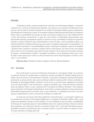 CAPÍTULO 10. DESAFIOS E AVANÇOS NA PESQUISA E DESENVOLVIMENTO DE IMPLANTES E
PRÓTESES POR MANUFATURA ADITIVA NO BRASIL
RESUMO
A Manufatura aditiva, também popularmente conhecida como Prototipagem Rápida, é comumente
conhecida como o processo de fabricação por Impressão, que consiste em um mecanismo de fabricação de uma
peça por meio da união de materiais, partindo de um modelo de informações digitais (aspectos geométricos),
pela deposição dos materiais por camada. As tecnologias atualmente disponíveis para fabricação por manufatura
aditiva trazem a possibilidade de produção de peças com formatos complexos como uma realidade factível
a frente dos processos convencionais, os quais por vezes podem ser dispendiosos financeiramente para
determinados materiais, principalmente quando se colocam em voga a necessidade de obtenção de geometrias
específicas e número reduzido de peças. Particularmente ao setor da saúde, o uso da manufatura aditiva, com
domínio profundo da tecnologia selecionada que possa prover as exigências dimensionais, de propriedades e de
comportamento biomecânico e biocompatibilidade, permite a fabricação de implantes e próteses de qualidade
e formatos únicos, baseados na anatomia e condição clínica de cada paciente, que além de trazer uma solução
célere resulta em uma recuperação mais rápida do mesmo somada ao menor número de intervenções cirúrgicas.
No entanto, o desenvolvimento científico e tecnológico de pesquisa e uso da manufatura aditiva para o setor
da saúde e outros setores que se observa ao redor do mundo não se dá de forma homogênea e acessível a todos,
como é o caso do Brasil.
Palavras-chave: Manufatura Aditiva, Implantes, Próteses, Mercado Brasileiro.
10.1 Introdução
Nos anos 80 surgiu um processo de fabricação denominado de “prototipagem rápida” que se baseava
na adição de material em camadas planas em função da crescente necessidade da indústria daquela época em
reduzir custos no processo de desenvolvimento de produto. As primeiras tecnologias de impressão 3D surgiram
praticamente no mesmo período, assim como os primeiros modelos de impressoras 3D, e ficaram conhecidas por
Tecnologias de Prototipagem Rápida, referindo-se ao fato de que os processos foram originalmente concebidos
como um método rápido e mais rentável para a criação de protótipos para o desenvolvimento de produtos
dentro da indústria. Porém, o termo “impressora 3D” foi batizado em 1995 por Jim Bredt e Tim Anderson,
alunos do Instituto de Tecnologia de Massachusetts. Nessa década, os objetos poliméricos criados apresentavam
deformidades/empenamentos no material, uma vez que endurecido, e as máquinas eram muito caras para
pequenos empreendedores, porém o potencial da tecnologia era inegável [9].
Ao longo dos anos foram observados significativos desenvolvimento e as percepções evoluíram de
tão simplesmente processos de Prototipagem Rápida para a concepção de Manufatura Aditiva (AM), a qual
ganhou uma significativa atenção na área acadêmica e no setor industrial no que diz respeito a possibilidades
de fabricação de componentes/peças de responsabilidade além de tão somente protótipos. Tudo isto motivado
pela comparação com a fabricação subtrativa ou formativa (Figura 10.1), os processos AM utilizam apenas a
quantidade necessária de matéria-prima para a confecção de peças, o que pode resultar na redução do custo e
do tempo associados à produção geral [16].
107
 
