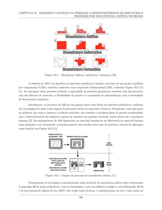 CAPÍTULO 10. DESAFIOS E AVANÇOS NA PESQUISA E DESENVOLVIMENTO DE IMPLANTES E
PRÓTESES POR MANUFATURA ADITIVA NO BRASIL
Figura 10.1 – Manufatura Aditiva, subtrativa e formativa [16].
A essência da AM é em depositar os materiais camada por camada, com base em um projeto auxiliado
por computador (CAD), também conhecido como impressão tridimensional (3D), conforme Figura 10.2 [14,
11]. As vantagens desse processo incluem a capacidade de produzir geometrias versáteis com alta precisão,
com uso eficiente de materiais, a flexibilidade de projeto e a capacidade de personalização, sem a necessidade
de ferramentas complexas.
Inicialmente, os processos de AM em sua grande parte eram feitos de materiais poliméricos, nenhuma
das tecnologias até então eram capazes de processar metais ou materiais cerâmicos. Atualmente, suas aplicações
na indústria não mais se limitam a modelos reduzidos, mas também a produtos finais de grande complexidade,
com o desenvolvimento de máquinas capazes de imprimir em qualquer material, desde titânio até a cartilagem
humana [Z]. Os equipamentos de AM disponíveis no mercado baseiam-se no diferencial do material/insumo
mais adequado a ser processado, tornando possível uma escolha entre tipo de processo, método de aplicação,
como descrito na Figura 10.3 [11].
Figura 10.2 – Etapas do processo de manufatura aditiva [11].
Normalmente as tecnologias economicamente mais acessíveis de manufatura aditiva estão relacionadas
à impressão 3D de peças poliméricas, como as tecnologias: a jato de polímeros (polyjet), estereolitografia (SLA)
e de processamento digital de luz (DLP). Em todas essas técnicas, a matéria-prima em uso é uma resina na
108
 