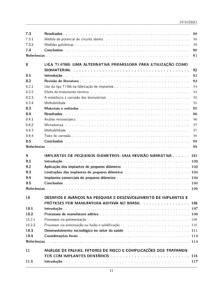 SUMÁRIO
7.3 Resultados . . . . . . . . . . . . . . . . . . . . . . . . . . . . . . . . . . . . . . . . . . . . . 88
7.3.1 Medida de potencial de circuito aberto . . . . . . . . . . . . . . . . . . . . . . . . . . . . . . 88
7.3.2 Medidas galvânicas . . . . . . . . . . . . . . . . . . . . . . . . . . . . . . . . . . . . . . . . . 89
7.4 Conclusões . . . . . . . . . . . . . . . . . . . . . . . . . . . . . . . . . . . . . . . . . . . . 90
Referências . . . . . . . . . . . . . . . . . . . . . . . . . . . . . . . . . . . . . . . . . . . . . . . . . . . 91
8 LIGA TI-47NB: UMA ALTERNATIVA PROMISSORA PARA UTILIZAÇÃO COMO
BIOMATERIAL . . . . . . . . . . . . . . . . . . . . . . . . . . . . . . . . . . . . . . . . 92
8.1 Introdução . . . . . . . . . . . . . . . . . . . . . . . . . . . . . . . . . . . . . . . . . . . . . 93
8.2 Revisão de literatura . . . . . . . . . . . . . . . . . . . . . . . . . . . . . . . . . . . . . . . 93
8.2.1 Uso da liga Ti-Nb na fabricação de implantes . . . . . . . . . . . . . . . . . . . . . . . . . . . 94
8.2.2 Efeito do tratamento térmico . . . . . . . . . . . . . . . . . . . . . . . . . . . . . . . . . . . 94
8.2.3 A resistência à corrosão dos biomateriais . . . . . . . . . . . . . . . . . . . . . . . . . . . . . 95
8.2.4 Molhabilidade . . . . . . . . . . . . . . . . . . . . . . . . . . . . . . . . . . . . . . . . . . . 95
8.3 Materiais e métodos . . . . . . . . . . . . . . . . . . . . . . . . . . . . . . . . . . . . . . . 95
8.4 Resultados . . . . . . . . . . . . . . . . . . . . . . . . . . . . . . . . . . . . . . . . . . . . . 96
8.4.1 Análise microscópica . . . . . . . . . . . . . . . . . . . . . . . . . . . . . . . . . . . . . . . . 96
8.4.2 Microdureza . . . . . . . . . . . . . . . . . . . . . . . . . . . . . . . . . . . . . . . . . . . . 97
8.4.3 Molhabilidade . . . . . . . . . . . . . . . . . . . . . . . . . . . . . . . . . . . . . . . . . . . 97
8.4.4 Teste de corrosão . . . . . . . . . . . . . . . . . . . . . . . . . . . . . . . . . . . . . . . . . . 98
8.5 Conclusões . . . . . . . . . . . . . . . . . . . . . . . . . . . . . . . . . . . . . . . . . . . . 99
Referências . . . . . . . . . . . . . . . . . . . . . . . . . . . . . . . . . . . . . . . . . . . . . . . . . . . 99
9 IMPLANTES DE PEQUENOS DIÂMETROS: UMA REVISÃO NARRATIVA . . . . . . 101
9.1 Introdução . . . . . . . . . . . . . . . . . . . . . . . . . . . . . . . . . . . . . . . . . . . . . 102
9.2 Aplicação dos implantes de pequeno diâmetro . . . . . . . . . . . . . . . . . . . . . . . . 102
9.3 Limitações dos implantes de pequeno diâmetro . . . . . . . . . . . . . . . . . . . . . . . 104
9.4 Implantes comerciais de pequeno diâmetro . . . . . . . . . . . . . . . . . . . . . . . . . . 104
9.5 Conclusões . . . . . . . . . . . . . . . . . . . . . . . . . . . . . . . . . . . . . . . . . . . . 104
Referências . . . . . . . . . . . . . . . . . . . . . . . . . . . . . . . . . . . . . . . . . . . . . . . . . . . 105
10 DESAFIOS E AVANÇOS NA PESQUISA E DESENVOLVIMENTO DE IMPLANTES E
PRÓTESES POR MANUFATURA ADITIVA NO BRASIL . . . . . . . . . . . . . . . . 106
10.1 Introdução . . . . . . . . . . . . . . . . . . . . . . . . . . . . . . . . . . . . . . . . . . . . . 107
10.2 Processos de manufatura aditiva . . . . . . . . . . . . . . . . . . . . . . . . . . . . . . . . 109
10.2.1 Processos via polimerização . . . . . . . . . . . . . . . . . . . . . . . . . . . . . . . . . . . . 109
10.2.2 Processos via sinterização ou fusão e solidificação . . . . . . . . . . . . . . . . . . . . . . . . 110
10.3 Desenvolvimento tecnológico no setor da saúde . . . . . . . . . . . . . . . . . . . . . . . 111
10.4 Considerações finais . . . . . . . . . . . . . . . . . . . . . . . . . . . . . . . . . . . . . . . 113
Referências . . . . . . . . . . . . . . . . . . . . . . . . . . . . . . . . . . . . . . . . . . . . . . . . . . . 114
11 ANÁLISE DE FALHAS, FATORES DE RISCO E COMPLICAÇÕES DOS TRATAMEN-
TOS COM IMPLANTES DENTÁRIOS . . . . . . . . . . . . . . . . . . . . . . . . . . . 116
11.1 Introdução . . . . . . . . . . . . . . . . . . . . . . . . . . . . . . . . . . . . . . . . . . . . . 117
11
 