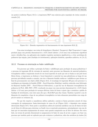 CAPÍTULO 10. DESAFIOS E AVANÇOS NA PESQUISA E DESENVOLVIMENTO DE IMPLANTES E
PRÓTESES POR MANUFATURA ADITIVA NO BRASIL
em pontos (conforme Figura 10.4) e a impressora DLP uma máscara para exposição da resina camada a
camada [14].
Figura 10.4 – Desenho esquemático do funcionamento de uma impressora SLA [2].
Com estas tecnologias e uso resino de fotopolímero (Standard, Transparent, High Temperature) é capaz
produzir peças com precisão dimensional de ± 0,5% (limite inferior ± 0,15 mm) com acabamento superficial
suave e detalhes fino, em aplicações não exigidos requisitos mecânicos significativos, a citar: protótipos de
polímeros tipo injeção, joias (fundição de investimento), aplicações dentárias, aparelhos auditivos, etc [14, 2].
10.2.2 Processos via sinterização ou fusão e solidificação
Um processo que utiliza o princípio da fusão e solidificação para produção de peças poliméricas é
o processo de impressão 3D de extrusão de material, neste processo um filamento de material polimérico
termoplástico sólido é empurrado através de um bocal aquecido de modo que este se funda ao sair pelo bocal.
Desta forma, a impressora ao deslocar o bocal depositará o material em uma plataforma ao longo de um
percurso pré-definido camada a camada, com isto o filamento fundido resfria-se e solidifica-se para formar ao
final do processamento um objeto sólido (Figura 10.5). A tecnologia de impressão 3D para este processo é a
modelagem por deposição de fundido (FDM – Fused Deposition Modeling), também conhecida como fabricação
de filamento fundido (FFF – Fused Filament Fabrication), a qual faz uso de filamento termoplásticos de
polímeros de PLA, ABS, PET e PTU, resultando em peças com uma precisão dimensional de ± 0,5% (limite
inferior ± 0,5 mm) para produção de carcaças elétricas; testes de forma e ajuste; jigs e acessórios e padrão de
fundição de investimento, com custo mais alto que a SLA/DLP para fins visuais. Também é possível o uso de
filamento de compósitos a base de um polímero termoplástico ou tinta altamente preenchidas com carga de
pós de metais ou cerâmicos [3].
No que diz respeito a manufatura aditiva aplicada a metais se fazem presentes através de duas
concepções de equipamentos: fusão/sinterização de cama de pó (Figura 10.6), e deposição com energia
direcionada (Figura 10.7). Neste ponto a manufatura aditiva de materiais metálicos com uso de fontes de laser
ou de feixes de elétrons para sinterizar ou fundir tem se mostrado promissoras, principalmente com uso de
laser por ter associados equipamentos de menor custo quando comparados aos de feixe de elétrons. Por outro
lado, em termos de precisão dimensional os equipamentos de fusão de cama de pó são a opção a ser fazer uso,
processo que também pode ser aplicado para pós cerâmicos e poliméricos, além dos metálicos já citados [14].
110
 