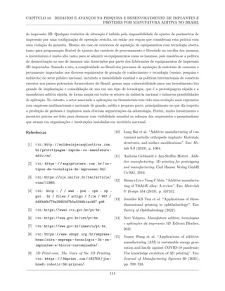 CAPÍTULO 10. DESAFIOS E AVANÇOS NA PESQUISA E DESENVOLVIMENTO DE IMPLANTES E
PRÓTESES POR MANUFATURA ADITIVA NO BRASIL
de impressão 3D. Qualquer tentativa de alteração é inibida pela impossibilidade de ajustes de parâmetros de
impressão por uma configuração de operação restrita, ou então por regras que consideram esta prática com
uma violação da garantia. Mesmo em caso de contratos de aquisição de equipamentos com tecnologia aberta,
tanto para programação flexível de ajustes das variáveis de processamento e liberdade na escolha dos insumos,
o investimento é muito alto tanto para se adquirir os equipamentos como os insumos, pois mantém-se a política
de desmotivação ao uso de insumos não licenciados por parte dos fabricantes de equipamentos de impressão
3D importados. Somado a isto, a complexidade no Brasil dos processos de aquisição de materiais de consumo e
permanente importados nos diversos seguimentos de geração de conhecimento e tecnologia (ensino, pesquisa e
indústria) do setor público nacional, incluindo a instabilidade cambial e as políticas internacionais de comércio
exterior nos países potenciais fornecedores do Brasil, geram uma vulnerabilidade para um investimento tão
grande de implantação e consolidação de uso em um tipo de tecnologia, que é a prototipagem rápida e a
manufatura aditiva rápida, de forma ampla em todos os setores da indústria nacional e inúmeras possibilidades
de aplicação. No entanto, o setor associado a aplicações em biomateriais tem tido uma evolução mais expressiva
com empresas multinacionais e nacionais de grande, médio e pequeno porte, principalmente no que diz respeito
a produção de próteses e implantes mais diversas segmentações da odontologia. Porém, muito investimento e
incentivo precisa ser feito para destacar com visibilidade mundial os esforços dos empresários e pesquisadores
que atuam em organizações e instituições instaladas em território nacional.
Referências
[1] url: http://moldesinjecaoplasticos.com.
br/prototipagem- rapida- ou- manufatura-
aditiva/.
[2] url: https : / / engiprinters . com . br / os -
tipos-de-tecnologia-de-impressao-3d/.
[3] url: https://ojs.unifor.br/tec/article/
view/11960.
[4] url: http : / / www . pos . cps . sp .
gov . br / files / artigo / file / 967 /
d493d6b779a3995567b0a509db1ac467.pdf.
[5] url: https://www1.cti.gov.br/pt-br.
[6] url: https://www.gov.br/int/pt-br.
[7] url: https://www.gov.br/inmetro/pt-br.
[8] url: https://www.abopr.org.br/empresa-
brasileira - emprega - tecnologia - 3d - em -
implantes-e-blocos-customizados/.
[9] 3D Print.com: The Voice of the 3D Printing.
url: https : / / 3dprint . com / 182753 / jim -
bredt-robotic-3d-printer/.
[10] Long Bai et al. “Additive manufacturing of cus-
tomized metallic orthopedic implants: Materials,
structures, and surface modifications”. Em: Me-
tals 9.9 (2019), p. 1004.
[11] Andreas Gebhardt e Jan-Steffen Hötter. Addi-
tive manufacturing: 3D printing for prototyping
and manufacturing. Carl Hanser Verlag GmbH
Co KG, 2016.
[12] Shunyu Liu e Yung C Shin. “Additive manufactu-
ring of Ti6Al4V alloy: A review”. Em: Materials
& Design 164 (2019), p. 107552.
[13] Jennifer KS Tsui et al. “Applications of three-
dimensional printing in ophthalmology”. Em:
Survey of Ophthalmology (2022).
[14] Neri Volpato. Manufatura aditiva: tecnologias
e aplicações da impressão 3D. Editora Blucher,
2021.
[15] Yanen Wang et al. “Applications of additive
manufacturing (AM) in sustainable energy gene-
ration and battle against COVID-19 pandemic:
The knowledge evolution of 3D printing”. Em:
Journal of Manufacturing Systems 60 (2021),
pp. 709–733.
114
 