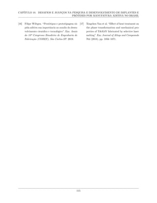 CAPÍTULO 10. DESAFIOS E AVANÇOS NA PESQUISA E DESENVOLVIMENTO DE IMPLANTES E
PRÓTESES POR MANUFATURA ADITIVA NO BRASIL
[16] Filipe Wiltgen. “Protótipos e prototipagem rá-
pida aditiva sua importância no auxılio do desen-
volvimento cientıfico e tecnológico”. Em: Anais
do 10º Congresso Brasileiro de Engenharia de
Fabricação (COBEF), São Carlos-SP. 2019.
[17] Xingchen Yan et al. “Effect of heat treatment on
the phase transformation and mechanical pro-
perties of Ti6Al4V fabricated by selective laser
melting”. Em: Journal of Alloys and Compounds
764 (2018), pp. 1056–1071.
115
 