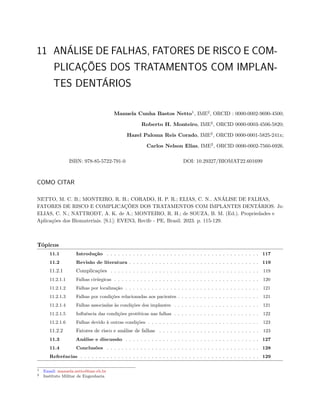 11 ANÁLISE DE FALHAS, FATORES DE RISCO E COM-
PLICAÇÕES DOS TRATAMENTOS COM IMPLAN-
TES DENTÁRIOS
Manuela Cunha Bastos Netto1
, IME2
, ORCID : 0000-0002-9690-4500;
Roberto H. Monteiro, IME2
, ORCID 0000-0003-4506-5820;
Hazel Paloma Reis Corado, IME2
, ORCID 0000-0001-5825-241x;
Carlos Nelson Elias, IME2
, ORCID 0000-0002-7560-6926.
ISBN: 978-85-5722-791-0 DOI: 10.29327/BIOMAT22.601699
COMO CITAR
NETTO, M. C. B.; MONTEIRO, R. H.; CORADO, H. P. R.; ELIAS, C. N.. ANÁLISE DE FALHAS,
FATORES DE RISCO E COMPLICAÇÕES DOS TRATAMENTOS COM IMPLANTES DENTÁRIOS. In:
ELIAS, C. N.; NATTRODT, A. K. de A.; MONTEIRO, R. H.; de SOUZA, B. M. (Ed.). Propriedades e
Aplicações dos Biomateriais. [S.l.]: EVEN3, Recife - PE, Brasil. 2023. p. 115-129.
Tópicos
11.1 Introdução . . . . . . . . . . . . . . . . . . . . . . . . . . . . . . . . . . . . . . . . . 117
11.2 Revisão de literatura . . . . . . . . . . . . . . . . . . . . . . . . . . . . . . . . . . . 119
11.2.1 Complicações . . . . . . . . . . . . . . . . . . . . . . . . . . . . . . . . . . . . . . . . 119
11.2.1.1 Falhas cirúrgicas . . . . . . . . . . . . . . . . . . . . . . . . . . . . . . . . . . . . . . . 120
11.2.1.2 Falhas por localização . . . . . . . . . . . . . . . . . . . . . . . . . . . . . . . . . . . . 121
11.2.1.3 Falhas por condições relacionadas aos pacientes . . . . . . . . . . . . . . . . . . . . . . 121
11.2.1.4 Falhas associadas às condições dos implantes . . . . . . . . . . . . . . . . . . . . . . . 121
11.2.1.5 Influência das condições protéticas nas falhas . . . . . . . . . . . . . . . . . . . . . . . 122
11.2.1.6 Falhas devido à outras condições . . . . . . . . . . . . . . . . . . . . . . . . . . . . . . 123
11.2.2 Fatores de risco e análise de falhas . . . . . . . . . . . . . . . . . . . . . . . . . . . 123
11.3 Análise e discussão . . . . . . . . . . . . . . . . . . . . . . . . . . . . . . . . . . . . 127
11.4 Conclusões . . . . . . . . . . . . . . . . . . . . . . . . . . . . . . . . . . . . . . . . . 128
Referências . . . . . . . . . . . . . . . . . . . . . . . . . . . . . . . . . . . . . . . . . . . . . . . . 129
1 Email: manuela.netto@ime.eb.br
2 Instituto Militar de Engenharia
 
