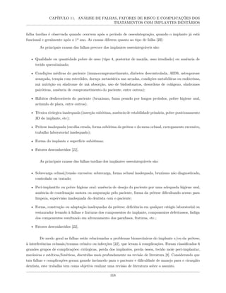 CAPÍTULO 11. ANÁLISE DE FALHAS, FATORES DE RISCO E COMPLICAÇÕES DOS
TRATAMENTOS COM IMPLANTES DENTÁRIOS
falha tardias é observada quando ocorrem após o período de osseointegração, quando o implante já está
funcional e geralmente após o 1º ano. As causas diferem quanto ao tipo de falha [22]:
As principais causas das falhas precoce dos implantes osseointegráveis são:
• Qualidade ou quantidade pobre de osso (tipo 4, posterior de maxila, osso irradiado) ou ausência de
tecido queratinizado;
• Condições médicas do paciente (imunocomprometimento, diabetes descontrolada, AIDS, osteoporose
avançada, terapia com esteróides, doença metastática nas arcadas, condições metabólicas ou endócrinas,
má nutrição ou síndrome de má absorção, uso de bisfosfonatos, desordens de colágeno, síndromes
psicóticas, ausência de comprometimento do paciente, entre outros);
• Hábitos desfavoráveis do paciente (bruxismo, fumo pesado por longos períodos, pobre higiene oral,
acúmulo de placa, entre outros);
• Técnica cirúrgica inadequada (inserção subótima, ausência de estabilidade primária, pobre posicionamento
3D do implante, etc);
• Prótese inadequada (escolha errada, forma subótima da prótese e da mesa oclusal, carregamento excessivo,
trabalho laboratorial inadequado);
• Forma do implante e superfície subótimas;
• Fatores desconhecidos [22].
As principais causas das falhas tardias dos implantes osseointegráveis são:
• Sobrecarga oclusal/tensão excessiva: sobrecarga, forma oclusal inadequada, bruxismo não diagnosticado,
controlado ou tratado;
• Peri-implantite ou pobre higiene oral: ausência de desejo do paciente por uma adequada higiene oral,
ausência de coordenação motora ou amputação pelo paciente, forma da prótese dificultando acesso para
limpeza, supervisão inadequada do dentista com o paciente;
• Forma, construção ou adaptação inadequadas da prótese: deficiência em qualquer estágio laboratorial ou
restaurador levando à falhas e fraturas dos componentes do implante, componentes defeituosos, fadiga
dos componentes resultando em afrouxamento dos parafusos, fraturas, etc.;
• Fatores desconhecidos [22].
De modo geral as falhas estão relacionadas a problemas biomecânicos do implante e/ou da prótese,
à interferências oclusais/trauma crônico ou infecções [22], que levam à complicações. Foram classificados 6
grandes grupos de complicações: cirúrgicas, perda dos implantes, perda óssea, tecido mole peri-implantar,
mecânicas e estéticas/fonéticas, discutidas mais profundamente na revisão de literatura [8]. Considerando que
tais falhas e complicações geram grande incômodo para o paciente e dificuldade de manejo para o cirurgião
dentista, este trabalho tem como objetivo realizar uma revisão de literatura sobre o assunto.
118
 