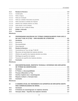 SUMÁRIO
11.2 Revisão de literatura . . . . . . . . . . . . . . . . . . . . . . . . . . . . . . . . . . . . . . . 119
11.2.1 Complicações . . . . . . . . . . . . . . . . . . . . . . . . . . . . . . . . . . . . . . . . . . . . 119
11.2.1.1 Falhas cirúrgicas . . . . . . . . . . . . . . . . . . . . . . . . . . . . . . . . . . . . . . . . . . . 120
11.2.1.2 Falhas por localização . . . . . . . . . . . . . . . . . . . . . . . . . . . . . . . . . . . . . . . . 121
11.2.1.3 Falhas por condições relacionadas aos pacientes . . . . . . . . . . . . . . . . . . . . . . . . . . . 121
11.2.1.4 Falhas associadas às condições dos implantes . . . . . . . . . . . . . . . . . . . . . . . . . . . . 121
11.2.1.5 Influência das condições protéticas nas falhas . . . . . . . . . . . . . . . . . . . . . . . . . . . . . 122
11.2.1.6 Falhas devido à outras condições . . . . . . . . . . . . . . . . . . . . . . . . . . . . . . . . . . . 123
11.2.2 Fatores de risco e análise de falhas . . . . . . . . . . . . . . . . . . . . . . . . . . . . . . . . 123
11.3 Análise e discussão . . . . . . . . . . . . . . . . . . . . . . . . . . . . . . . . . . . . . . . . 127
11.4 Conclusões . . . . . . . . . . . . . . . . . . . . . . . . . . . . . . . . . . . . . . . . . . . . 128
Referências . . . . . . . . . . . . . . . . . . . . . . . . . . . . . . . . . . . . . . . . . . . . . . . . . . . 129
12 PROPRIEDADES BIOLÓGICAS DO TITÂNIO COMERCIALMENTE PURO (F67) E
DA LIGA TI-6AL-4V (F136) – UMA REVISÃO DE LITERATURA . . . . . . . . . . . 131
12.1 Introdução . . . . . . . . . . . . . . . . . . . . . . . . . . . . . . . . . . . . . . . . . . . . . 132
12.1.1 Biomateriais . . . . . . . . . . . . . . . . . . . . . . . . . . . . . . . . . . . . . . . . . . . . 133
12.1.2 Biocompatibilidade . . . . . . . . . . . . . . . . . . . . . . . . . . . . . . . . . . . . . . . . . 133
12.1.3 Osseointegração . . . . . . . . . . . . . . . . . . . . . . . . . . . . . . . . . . . . . . . . . . 134
12.2 Revisão da literatura . . . . . . . . . . . . . . . . . . . . . . . . . . . . . . . . . . . . . . . 134
12.2.1 Características do Ticp e da liga Ti-6Al-4V . . . . . . . . . . . . . . . . . . . . . . . . . . . . 134
12.2.2 Mecanismo de bioatividade dos implantes dentários . . . . . . . . . . . . . . . . . . . . . . . 135
12.2.3 Influência da superfície dos implantes dentários nas células. . . . . . . . . . . . . . . . . . . . 137
12.2.4 Morfologia da superfície do implante . . . . . . . . . . . . . . . . . . . . . . . . . . . . . . . 138
12.2.5 Tratamento da superfície dos implantes dentários. . . . . . . . . . . . . . . . . . . . . . . . . 138
12.3 Conclusões . . . . . . . . . . . . . . . . . . . . . . . . . . . . . . . . . . . . . . . . . . . . 140
Referências . . . . . . . . . . . . . . . . . . . . . . . . . . . . . . . . . . . . . . . . . . . . . . . . . . . 140
13 BIOCOMPATIBILIDADE, RESPOSTA TECIDUAL E INTERFACE DOS IMPLANTES
DE TITÂNIO NA ODONTOLOGIA . . . . . . . . . . . . . . . . . . . . . . . . . . . . . 143
13.1 Introdução . . . . . . . . . . . . . . . . . . . . . . . . . . . . . . . . . . . . . . . . . . . . . 144
13.2 O Titânio e a biocompatibilidade . . . . . . . . . . . . . . . . . . . . . . . . . . . . . . . . 145
13.3 Processo inflamatório no Ticp . . . . . . . . . . . . . . . . . . . . . . . . . . . . . . . . . 147
13.4 Interface implante-osso e osseointegração . . . . . . . . . . . . . . . . . . . . . . . . . . 148
13.5 Resposta tecidual e a formação óssea . . . . . . . . . . . . . . . . . . . . . . . . . . . . . 149
13.6 Conclusões . . . . . . . . . . . . . . . . . . . . . . . . . . . . . . . . . . . . . . . . . . . . 153
Referências . . . . . . . . . . . . . . . . . . . . . . . . . . . . . . . . . . . . . . . . . . . . . . . . . . . 153
14 O CENÁRIO ATUAL DO TRATAMENTO DE SUPERFÍCIE EM IMPLANTES DENTÁ-
RIOS COMERCIALIZADOS NO BRASIL . . . . . . . . . . . . . . . . . . . . . . . . . . 155
14.1 Introdução . . . . . . . . . . . . . . . . . . . . . . . . . . . . . . . . . . . . . . . . . . . . . 156
14.2 O fenômeno da osseointegração em implantes dentários . . . . . . . . . . . . . . . . . . 157
14.3 Interação células – Superfície dos implantes dentários . . . . . . . . . . . . . . . . . . . 157
12
 