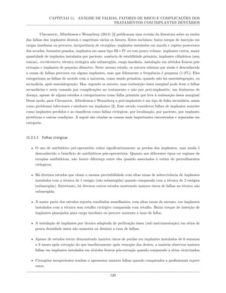 CAPÍTULO 11. ANÁLISE DE FALHAS, FATORES DE RISCO E COMPLICAÇÕES DOS
TRATAMENTOS COM IMPLANTES DENTÁRIOS
Chrcanovic, Albrektsson e Wenneberg (2014) [3] publicaram uma revisão da literatura sobre as razões
das falhas dos implantes dentais e sugeriram vários os fatores. Estes incluíam: baixo torque de inserção em
cargas imediatas ou precoces, inexperiência de cirurgiões, implantes instalados em maxila e regiões posteriores
das arcadas, fumantes pesados, implantes em ossos tipo III e IV ou com pouco volume, implantes curtos, maior
quantidade de implantes instalados por paciente, ausência de estabilidade primária, implantes cilíndricos (sem
roscas), overdentures, técnica cirúrgica não submergida, carga imediata, instalação em alvéolos frescos pós-
extração e implantes de pequeno diâmetro. Neste mesmo estudo, os autores relatam que ainda é desconhecida
a causa de falhas precoces em alguns implantes, mas que felizmente a frequência é pequena (1-2%). Eles
categorizam as falhas de acordo com a natureza, como sendo primária, quando não há osseointegração, ou
secundária, após osseointegração. Mas, segundo os autores, uma reabsorção óssea marginal pode levar a falhas
secundárias e seria causada por complicações no tratamento e não por peri-implantite, um fenômeno de
doença, apesar de alguns estudos a categorizarem como falha primária que leva à reabsorção óssea marginal.
Desse modo, para Chrcanovic, Albrektsson e Wenneberg a peri-implantite é um tipo de falha secundária, assim
como problemas infecciosos e similares em implantes [3]. Esse estudo considerou falhas de implantes somente
como implantes perdidos e as classificou como falhas cirúrgicas, por localização, por paciente, por implante,
protéticas e outras condições. A seguir são citadas as causas mais importantes encontradas e separadas em
categoria:
11.2.1.1 Falhas cirúrgicas
• O uso de antibiótico pré-operatório reduz significativamente as perdas dos implantes, mas ainda é
desconhecido o benefício de antibióticos pós-operatórios. Quanto aos diferentes tipos ou regimes de
terapias antibióticas, não houve diferença entre eles quando associados à rotina de procedimentos
cirúrgicos;
• Há diversos estudos que citam a mesma previsibilidade com altas taxas de sobrevivência de implantes
instalados com a técnica de 1 estágio (não submergida) quando comparada com a técnica de 2 estágios
(submergida). Entretanto, há diversos outros estudos mostrando maiores riscos de falhas na técnica não
submergida;
• A maior parte dos estudos reporta resultados semelhantes, com altas taxas de sucesso, em implantes
instalados com a técnica sem retalho cirúrgico comparada com retalho. Baixo torque de inserção de
implantes planejados para carga imediata ou precoce aumenta a taxa de falha;
• A instalação de implantes por técnica adaptada de perfuração óssea (sub instrumentação) em sítios de
pouca densidade óssea não aumenta ou diminui a taxa de falhas;
• Apesar de estudos terem demonstrado maiores riscos de perdas em implantes instalados de 6 semanas
a 9 meses após extração do que imediatamente após remoção dos dentes, a maioria observou maiores
falhas em implantes instalados em alvéolos frescos pós-extração quando comparado a sítios cicatrizados;
• Cirurgiões inexperientes tendem a apresentar maiores falhas quando comparados a profissionais experi-
entes.
120
 