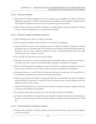 CAPÍTULO 11. ANÁLISE DE FALHAS, FATORES DE RISCO E COMPLICAÇÕES DOS
TRATAMENTOS COM IMPLANTES DENTÁRIOS
11.2.1.2 Falhas por localização
• Maior número de falhas de implantes ocorrem na maxila do que na mandíbula com diferença estatística
significativa, que pode ser devido a densidade óssea mais desfavorável da maxila ou também pelo uso
mais frequente de implantes curtos por causa da pneumatização do seio maxilar;
• Maior número de falhas de implantes instalados na região posterior quando comparado às regiões
anteriores, devido à qualidade óssea e maiores forças funcionais.
11.2.1.3 Falhas por condições relacionadas aos pacientes
• Não há diferenças entre gêneros ou idade dos pacientes;
• O fumo apresenta significativo efeito deletério na sobrevivência de implantes;
• Apesar de difícil de assumir uma associação causal entre falha de implantes e histórico de doença
periodontal, pode ser especulado que tecidos afetados por periodontite influenciam negativamente por
aumentar o gap entre osso e implante, colocando em risco a estabilidade primária tanto em carga
imediata quanto em carregamento precoce;
• Osso tipo III e IV apresentam maiores taxas de falhas;
• Sobreaquecimento durante a instrumentação cirúrgica pode explicar falhas em implantes instalados em
osso tipo I, por afetar o processo de osseointegração resultando em mobilidade do implante;
• Diversos estudos demostraram significante maior taxa de falha em implantes instalados em ossos com
pouco volume, mas diversos outros não encontraram diferenças estatisticamente significantes;
• Bruxismo aumenta as taxas de falhas de implantes, dado que são cargas maiores e imprevisíveis ou
incontroladas que podem levar a micro movimentações do implante;
• Maiores taxas de perdas de implantes em pacientes edêntulos do que dentados, que pode ser explicado
pela alta influência da presença ou ausência de dentes na anatomia óssea e uso de implantes curtos em
regiões com pouco volume de osso;
• Pacientes com pobre higiene oral apresentam maiores taxas de perdas de implantes quando comparados
a pacientes com moderada ou boa higiene;
• A presença de líquen plano oral parece não estar associada a maiores taxas de falhas;
• A influência de problemas de saúde geral em taxa de perda de implantes é pobremente documentada na
literatura, com apenas alguns estudos controlados disponíveis. Corroborado por Clementini et al. (2014)
[6].
11.2.1.4 Falhas associadas às condições dos implantes
• Comprimento do implante é um fator significativo na taxa de sobrevivência, sendo maior em implantes
com 10 mm ou mais;
121
 