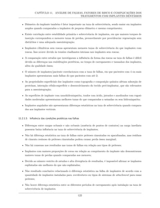 CAPÍTULO 11. ANÁLISE DE FALHAS, FATORES DE RISCO E COMPLICAÇÕES DOS
TRATAMENTOS COM IMPLANTES DENTÁRIOS
• Diâmetro do implante também é fator importante na taxa de sobrevivência, sendo maior em implantes
amplos quando comparados a implantes de pequeno diâmetro e mesmo comprimento;
• Existe correlação entre estabilidade primária e sobrevivência de implantes, em que maiores torques de
inserção correspondem a menores taxas de perdas, provavelmente por providenciar regeneração sem
distúrbios e uma adequada osseointegração;
• Implantes cilíndricos sem roscas apresentam menores taxas de sobrevivência do que implantes com
roscas. Isso ocorre devido às tensões cisalhantes intensas nos implantes sem roscas;
• A comparação entre estudos que investigaram a influência da forma das roscas na taxa de falhas é difícil
devido as diferenças nas reabilitações protéticas, no tempo de carregamento e tamanhos dos implantes,
além da qualidade óssea;
• O número de implantes/paciente correlacionou com a taxa de falhas, em que pacientes com 4 ou mais
implantes apresentaram mais falhas do que pacientes com até 2;
• As propriedades superficiais dos implantes como topografia e composição química afetam adsorção de
proteínas, interação célula-superfície e desenvolvimento do tecido peri-implantar, que são relevantes
para a osseointegração;
• As superfícies de implante com nanohidroxiapatita, trados com ácido, jateados e anodizados com rugosi-
dades moderadas apresentaram melhores taxas do que comparadas a usinadas ou sem hidroxiapatita;
• Implantes angulados não apresentaram diferenças estatísticas na taxa de sobrevivência quando compara-
dos aos implantes verticais.
11.2.1.5 Influência das condições protéticas nas falhas
• Diferenças entre cargas oclusais e não oclusais (ausência de pontos de contatos) na carga imediata
possuem baixa influência na taxa de sobrevivência de implantes;
• Não há diferença estatística na taxa de falhas entre próteses cimentadas ou aparafusadas, mas resíduos
de cimento resinoso de próteses cimentadas podem causar perda óssea marginal;
• Não há consenso nos resultados nas taxas de falhas em relação aos tipos de próteses;
• Implantes com maiores proporções de coroa em relação ao comprimento do implante não demonstraram
maiores taxas de perdas quando comparadas aos menores;
• Devido ao número restrito de estudos e alta divergência de resultados, é impossível afirmar se implantes
esplintados são melhores do que não esplintados;
• Não resultado conclusivo relacionado à diferença estatística na falha de implantes de acordo com a
quantidade de implantes instalados para overdentures ou tipos de sistemas de attachment para essas
próteses;
• Não houve diferença estatística entre os diferentes períodos de carregamento após instalação na taxa de
sobrevivência de implantes.
122
 