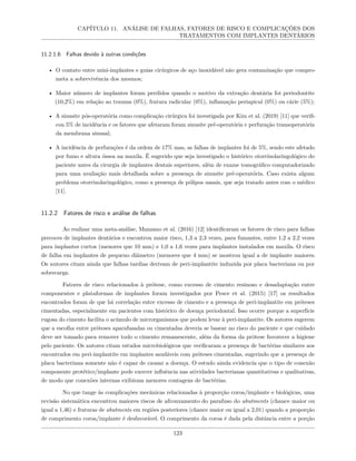 CAPÍTULO 11. ANÁLISE DE FALHAS, FATORES DE RISCO E COMPLICAÇÕES DOS
TRATAMENTOS COM IMPLANTES DENTÁRIOS
11.2.1.6 Falhas devido à outras condições
• O contato entre mini-implantes e guias cirúrgicos de aço inoxidável não gera contaminação que compro-
meta a sobrevivência dos mesmos;
• Maior número de implantes foram perdidos quando o motivo da extração dentária foi periodontite
(10,2%) em relação ao trauma (0%), fratura radicular (0%), inflamação periapical (0%) ou cárie (5%);
• A sinusite pós-operatória como complicação cirúrgica foi investigada por Kim et al. (2019) [11] que verifi-
cou 5% de incidência e os fatores que afetaram foram sinusite pré-operatória e perfuração transoperatória
da membrana sinusal;
• A incidência de perfurações é da ordem de 17% mas, as falhas de implantes foi de 5%, sendo este afetado
por fumo e altura óssea na maxila. É sugerido que seja investigado o histórico otorrinolaringológico do
paciente antes da cirurgia de implantes dentais superiores, além de exame tomográfico computadorizado
para uma avaliação mais detalhada sobre a presença de sinusite pré-operatória. Caso exista algum
problema otorrinolaringológico, como a presença de pólipos nasais, que seja tratado antes com o médico
[11].
11.2.2 Fatores de risco e análise de falhas
Ao realizar uma meta-análise, Manzano et al. (2016) [12] identificaram os fatores de risco para falhas
precoces de implantes dentários e encontrou maior risco, 1,3 a 2,3 vezes, para fumantes, entre 1,2 a 2,2 vezes
para implantes curtos (menores que 10 mm) e 1,0 a 1,6 vezes para implantes instalados em maxila. O risco
de falha em implantes de pequeno diâmetro (menores que 4 mm) se mostrou igual a de implante maiores.
Os autores citam ainda que falhas tardias derivam de peri-implantite induzida por placa bacteriana ou por
sobrecarga.
Fatores de risco relacionados à prótese, como excesso de cimento resinoso e desadaptação entre
componentes e plataformas de implantes foram investigados por Pesce et al. (2015) [17] os resultados
encontrados foram de que há correlação entre excesso de cimento e a presença de peri-implantite em próteses
cimentadas, especialmente em pacientes com histórico de doença periodontal. Isso ocorre porque a superfície
rugosa do cimento facilita o acúmulo de microrganismos que podem levar à peri-implantite. Os autores sugerem
que a escolha entre próteses aparafusadas ou cimentadas deveria se basear no risco do paciente e que cuidado
deve ser tomado para remover todo o cimento remanescente, além da forma da prótese favorecer a higiene
pelo paciente. Os autores citam estudos microbiológicos que verificaram a presença de bactérias similares aos
encontrados em peri-implantite em implantes saudáveis com próteses cimentadas, sugerindo que a presença de
placa bacteriana somente não é capaz de causar a doença. O estudo ainda evidencia que o tipo de conexão
componente protético/implante pode exercer influência nas atividades bacterianas quantitativas e qualitativas,
de modo que conexões internas exibiram menores contagens de bactérias.
No que tange às complicações mecânicas relacionadas à proporção coroa/implante e biológicas, uma
revisão sistemática encontrou maiores riscos de afrouxamento do parafuso do abutments (chance maior ou
igual a 1,46) e fraturas de abutments em regiões posteriores (chance maior ou igual a 2,01) quando a proporção
de comprimento coroa/implante é desfavorável. O comprimento da coroa é dada pela distância entre a porção
123
 