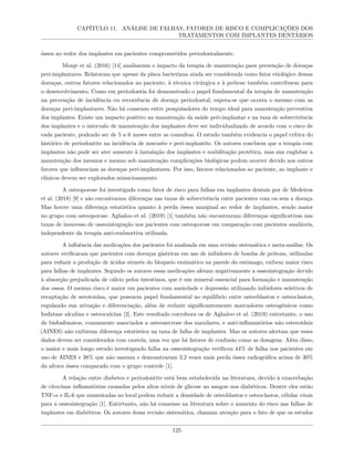 CAPÍTULO 11. ANÁLISE DE FALHAS, FATORES DE RISCO E COMPLICAÇÕES DOS
TRATAMENTOS COM IMPLANTES DENTÁRIOS
óssea ao redor dos implantes em pacientes comprometidos periodontalmente.
Monje et al. (2016) [14] analisaram o impacto da terapia de manutenção para prevenção de doenças
peri-implantares. Relataram que apesar da placa bacteriana ainda ser considerada como fator etiológico dessas
doenças, outros fatores relacionados ao paciente, à técnica cirúrgica e à prótese também contribuem para
o desenvolvimento. Como em periodontia foi demonstrado o papel fundamental da terapia de manutenção
na prevenção de incidência ou recorrência de doença periodontal, espera-se que ocorra o mesmo com as
doenças peri-implantares. Não há consenso entre pesquisadores do tempo ideal para manutenção preventiva
dos implantes. Existe um impacto positivo na manutenção da saúde peri-implantar e na taxa de sobrevivência
dos implantes e o intervalo de manutenção dos implantes deve ser individualizado de acordo com o risco de
cada paciente, podendo ser de 5 a 6 meses entre as consultas. O estudo também evidencia o papel crítica do
histórico de periodontite na incidência de mucosite e peri-implantite. Os autores concluem que a terapia com
implantes não pode ser ater somente à instalação dos implantes e reabilitação protética, mas sim englobar a
manutenção dos mesmos e mesmo sob manutenção complicações biológicas podem ocorrer devido aos outros
fatores que influenciam as doenças peri-implantares. Por isso, fatores relacionados ao paciente, ao implante e
clínicos devem ser explorados minuciosamente.
A osteoporose foi investigada como fator de risco para falhas em implantes dentais por de Medeiros
et al. (2018) [9] e não encontraram diferenças nas taxas de sobrevivência entre pacientes com ou sem a doença.
Mas houve uma diferença estatística quanto à perda óssea marginal ao redor de implantes, sendo maior
no grupo com osteoporose. Aghaloo et al. (2019) [1] também não encontraram diferenças significativas nas
taxas de insucesso de osseointegração nos pacientes com osteoporose em comparação com pacientes saudáveis,
independente da terapia anti-reabsortiva utilizada.
A influência das medicações dos pacientes foi analisada em uma revisão sistemática e meta-análise. Os
autores verificaram que pacientes com doenças gástricas em uso de inibidores de bomba de prótons, utilizadas
para reduzir a produção de ácidos através do bloqueio enzimático na parede do estômago, exibem maior risco
para falhas de implantes. Segundo os autores essas medicações afetam negativamente a osseointegração devido
à absorção prejudicada de cálcio pelos intestinos, que é um mineral essencial para formação e manutenção
dos ossos. O mesmo risco é maior em pacientes com ansiedade e depressão utilizando inibidores seletivos de
recaptação de serotonina, que possuem papel fundamental no equilíbrio entre osteoblastos e osteoclastos,
regulando sua ativação e diferenciação, além de reduzir significantemente marcadores osteogênicos como
fosfatase alcalina e osteocalcina [2]. Este resultado corrobora os de Aghaloo et al. (2019) entretanto, o uso
de bisfosfonatos, comumente associados a osteonecrose dos maxilares, e anti-inflamatórios não esteroidais
(AINES) não exibiram diferença estatística na taxa de falha de implantes. Mas os autores alertam que esses
dados devem ser considerados com cautela, uma vez que há fatores de confusão como as dosagens. Além disso,
o maior e mais longo estudo investigando falha na osseointegração verificou 44% de falha nos pacientes em
uso de AINES e 38% que não usavam e demonstraram 3.2 vezes mais perda óssea radiográfica acima de 30%
da altura óssea comparado com o grupo controle [1].
A relação entre diabetes e periodontite está bem estabelecida na literatura, devido à exacerbação
de citocinas inflamatórias causadas pelos altos níveis de glicose no sangue nos diabéticos. Dentre eles estão
TNF-α e IL-6 que aumentadas no local podem reduzir a densidade de osteoblastos e osteoclastos, células vitais
para a osseointegração [1]. Entretanto, não há consenso na literatura sobre o aumento do risco nas falhas de
implantes em diabéticos. Os autores dessa revisão sistemática, chamam atenção para o fato de que os estudos
125
 