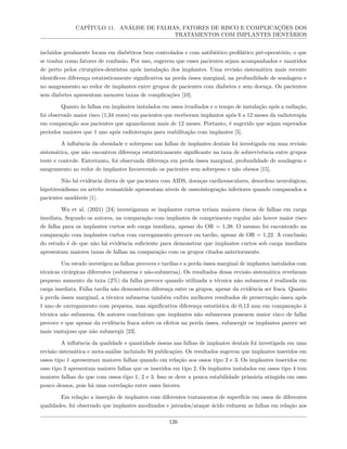 CAPÍTULO 11. ANÁLISE DE FALHAS, FATORES DE RISCO E COMPLICAÇÕES DOS
TRATAMENTOS COM IMPLANTES DENTÁRIOS
incluídos geralmente focam em diabéticos bem controlados e com antibiótico profilático pré-operatório, o que
se traduz como fatores de confusão. Por isso, sugerem que esses pacientes sejam acompanhados e mantidos
de perto pelos cirurgiões-dentistas após instalação dos implantes. Uma revisão sistemática mais recente
identificou diferença estatisticamente significativa na perda óssea marginal, na profundidade de sondagem e
no sangramento ao redor de implantes entre grupos de pacientes com diabetes e sem doença. Os pacientes
sem diabetes apresentam menores taxas de complicações [10].
Quanto às falhas em implantes instalados em ossos irradiados e o tempo de instalação após a radiação,
foi observado maior risco (1,34 vezes) em pacientes que receberam implantes após 6 a 12 meses da radioterapia
em comparação aos pacientes que aguardaram mais de 12 meses. Portanto, é sugerido que sejam esperados
períodos maiores que 1 ano após radioterapia para reabilitação com implantes [5].
A influência da obesidade e sobrepeso nas falhas de implantes dentais foi investigada em uma revisão
sistemática, que não encontrou diferença estatisticamente significante na taxa de sobrevivência entre grupos
teste e controle. Entretanto, foi observada diferença em perda óssea marginal, profundidade de sondagem e
sangramento ao redor de implantes favorecendo os pacientes sem sobrepeso e não obesos [15].
Não há evidência direta de que pacientes com AIDS, doenças cardiovasculares, desordens neurológicas,
hipotireoidismo ou artrite reumatóide apresentam níveis de osseointegração inferiores quando comparados a
pacientes saudáveis [1].
Wu et al. (2021) [24] investigaram se implantes curtos teriam maiores riscos de falhas em carga
imediata. Segundo os autores, na comparação com implantes de comprimento regular não houve maior risco
de falha para os implantes curtos sob carga imediata, apesar do OR = 1,38. O mesmo foi encontrado na
comparação com implantes curtos com carregamento precoce ou tardio, apesar de OR = 1,22. A conclusão
do estudo é de que não há evidência suficiente para demonstrar que implantes curtos sob carga imediata
apresentam maiores taxas de falhas na comparação com os grupos citados anteriormente.
Um estudo investigou as falhas precoces e tardias e a perda óssea marginal de implantes instalados com
técnicas cirúrgicas diferentes (submersa e não-submersa). Os resultados dessa revisão sistemática revelaram
pequeno aumento da taxa (2%) da falha precoce quando utilizada a técnica não submersa é realizada em
carga imediata. Falha tardia não demonstrou diferença entre os grupos, apesar da evidência ser fraca. Quanto
à perda óssea marginal, a técnica submersa também exibiu melhores resultados de preservação óssea após
1 ano de carregamento com pequena, mas significativa diferença estatística de 0,13 mm em comparação à
técnica não submersa. Os autores concluíram que implantes não submersos possuem maior risco de falha
precoce e que apesar da evidência fraca sobre os efeitos na perda óssea, submergir os implantes parece ser
mais vantajoso que não submergir [23].
A influência da qualidade e quantidade ósseas nas falhas de implantes dentais foi investigada em uma
revisão sistemática e meta-análise incluindo 94 publicações. Os resultados sugerem que implantes inseridos em
ossos tipo 1 apresentam maiores falhas quando em relação aos ossos tipo 2 e 3. Os implantes inseridos em
osso tipo 3 apresentam maiores falhas que os inseridos em tipo 2. Os implantes instalados em ossos tipo 4 tem
maiores falhas do que com ossos tipo 1, 2 e 3. Isso se deve a pouca estabilidade primária atingida em osso
pouco densos, pois há uma correlação entre esses fatores.
Em relação a inserção de implantes com diferentes tratamentos de superfície em ossos de diferentes
qualidades, foi observado que implantes anodizados e jateados/ataque ácido reduzem as falhas em relação aos
126
 
