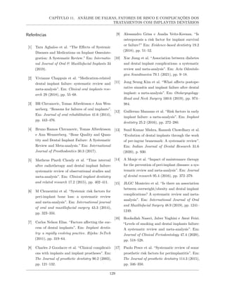 CAPÍTULO 11. ANÁLISE DE FALHAS, FATORES DE RISCO E COMPLICAÇÕES DOS
TRATAMENTOS COM IMPLANTES DENTÁRIOS
Referências
[1] Tara Aghaloo et al. “The Effects of Systemic
Diseases and Medications on Implant Osseointe-
gration: A Systematic Review.” Em: Internatio-
nal Journal of Oral & Maxillofacial Implants 34
(2019).
[2] Vivianne Chappuis et al. “Medication-related
dental implant failure: systematic review and
meta-analysis”. Em: Clinical oral implants rese-
arch 29 (2018), pp. 55–68.
[3] BR Chrcanovic, Tomas Albrektsson e Ann Wen-
nerberg. “Reasons for failures of oral implants”.
Em: Journal of oral rehabilitation 41.6 (2014),
pp. 443–476.
[4] Bruno Ramos Chrcanovic, Tomas Albrektsson
e Ann Wennerberg. “Bone Quality and Quan-
tity and Dental Implant Failure: A Systematic
Review and Meta-analysis.” Em: International
Journal of Prosthodontics 30.3 (2017).
[5] Matheus Piardi Claudy et al. “Time interval
after radiotherapy and dental implant failure:
systematic review of observational studies and
meta-analysis”. Em: Clinical implant dentistry
and related research 17.2 (2015), pp. 402–411.
[6] M Clementini et al. “Systemic risk factors for
peri-implant bone loss: a systematic review
and meta-analysis”. Em: International journal
of oral and maxillofacial surgery 43.3 (2014),
pp. 323–334.
[7] Carlos Nelson Elias. “Factors affecting the suc-
cess of dental implants”. Em: Implant dentis-
try: a rapidly evolving practice. Rijeka: InTech
(2011), pp. 319–64.
[8] Charles J Goodacre et al. “Clinical complicati-
ons with implants and implant prostheses”. Em:
The Journal of prosthetic dentistry 90.2 (2003),
pp. 121–132.
[9] Alessandro Grisa e Analia Veitz-Keenan. “Is
osteoporosis a risk factor for implant survival
or failure?” Em: Evidence-based dentistry 19.2
(2018), pp. 51–52.
[10] Xue Jiang et al. “Association between diabetes
and dental implant complications: a systematic
review and meta-analysis”. Em: Acta Odontolo-
gica Scandinavica 79.1 (2021), pp. 9–18.
[11] Jong Seung Kim et al. “What affects postope-
rative sinusitis and implant failure after dental
implant: a meta-analysis”. Em: Otolaryngology–
Head and Neck Surgery 160.6 (2019), pp. 974–
984.
[12] Guillermo Manzano et al. “Risk factors in early
implant failure: a meta-analysis”. Em: Implant
dentistry 25.2 (2016), pp. 272–280.
[13] Sunil Kumar Mishra, Ramesh Chowdhary et al.
“Evolution of dental implants through the work
of per-ingvar branemark: A systematic review”.
Em: Indian Journal of Dental Research 31.6
(2020), p. 930.
[14] A Monje et al. “Impact of maintenance therapy
for the prevention of peri-implant diseases: a sys-
tematic review and meta-analysis”. Em: Journal
of dental research 95.4 (2016), pp. 372–379.
[15] JLGC Monteiro et al. “Is there an association
between overweight/obesity and dental implant
complications? A systematic review and meta-
analysis”. Em: International Journal of Oral
and Maxillofacial Surgery 48.9 (2019), pp. 1241–
1249.
[16] Roohollah Naseri, Jaber Yaghini e Awat Feizi.
“Levels of smoking and dental implants failure:
A systematic review and meta-analysis”. Em:
Journal of Clinical Periodontology 47.4 (2020),
pp. 518–528.
[17] Paolo Pesce et al. “Systematic review of some
prosthetic risk factors for periimplantitis”. Em:
The Journal of prosthetic dentistry 114.3 (2015),
pp. 346–350.
129
 