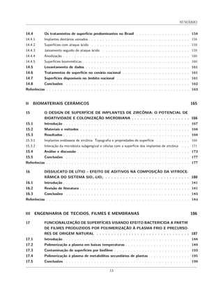 SUMÁRIO
14.4 Os tratamentos de superfície predominantes no Brasil . . . . . . . . . . . . . . . . . . . 158
14.4.1 Implantes dentários usinados . . . . . . . . . . . . . . . . . . . . . . . . . . . . . . . . . . . . 158
14.4.2 Superfícies com ataque ácido . . . . . . . . . . . . . . . . . . . . . . . . . . . . . . . . . . . 159
14.4.3 Jateamento seguido de ataque ácido . . . . . . . . . . . . . . . . . . . . . . . . . . . . . . . 159
14.4.4 Anodização . . . . . . . . . . . . . . . . . . . . . . . . . . . . . . . . . . . . . . . . . . . . . 160
14.4.5 Superfícies biomiméticas . . . . . . . . . . . . . . . . . . . . . . . . . . . . . . . . . . . . . . 160
14.5 Levantamento de dados . . . . . . . . . . . . . . . . . . . . . . . . . . . . . . . . . . . . . 161
14.6 Tratamentos de superfície no cenário nacional . . . . . . . . . . . . . . . . . . . . . . . . 161
14.7 Superfícies disponíveis no âmbito nacional . . . . . . . . . . . . . . . . . . . . . . . . . . 161
14.8 Conclusões . . . . . . . . . . . . . . . . . . . . . . . . . . . . . . . . . . . . . . . . . . . . 162
Referências . . . . . . . . . . . . . . . . . . . . . . . . . . . . . . . . . . . . . . . . . . . . . . . . . . . 163
II BIOMATERIAIS CERÂMICOS 165
15 O DESIGN DE SUPERFÍCIE DE IMPLANTES DE ZIRCÔNIA: O POTENCIAL DE
BIOATIVIDADE E COLONIZAÇÃO MICROBIANA . . . . . . . . . . . . . . . . . . . . 166
15.1 Introdução . . . . . . . . . . . . . . . . . . . . . . . . . . . . . . . . . . . . . . . . . . . . . 167
15.2 Materiais e métodos . . . . . . . . . . . . . . . . . . . . . . . . . . . . . . . . . . . . . . . 168
15.3 Resultados . . . . . . . . . . . . . . . . . . . . . . . . . . . . . . . . . . . . . . . . . . . . . 168
15.3.1 Implantes endósseos de zircônia: Topografia e propriedades de superfície . . . . . . . . . . . . 168
15.3.2 Interação da microbiota subgengival e células com a superfície dos implantes de zircônia . . . 171
15.4 Análise e discussão . . . . . . . . . . . . . . . . . . . . . . . . . . . . . . . . . . . . . . . . 173
15.5 Conclusões . . . . . . . . . . . . . . . . . . . . . . . . . . . . . . . . . . . . . . . . . . . . 177
Referências . . . . . . . . . . . . . . . . . . . . . . . . . . . . . . . . . . . . . . . . . . . . . . . . . . . 177
16 DISSILICATO DE LÍTIO – EFEITO DE ADITIVOS NA COMPOSIÇÃO DA VITROCE-
RÂMICA DO SISTEMA SIO2-LIO2 . . . . . . . . . . . . . . . . . . . . . . . . . . . . . 180
16.1 Introdução . . . . . . . . . . . . . . . . . . . . . . . . . . . . . . . . . . . . . . . . . . . . . 181
16.2 Revisão de literatura . . . . . . . . . . . . . . . . . . . . . . . . . . . . . . . . . . . . . . . 181
16.3 Conclusões . . . . . . . . . . . . . . . . . . . . . . . . . . . . . . . . . . . . . . . . . . . . 183
Referências . . . . . . . . . . . . . . . . . . . . . . . . . . . . . . . . . . . . . . . . . . . . . . . . . . . 184
III ENGENHARIA DE TECIDOS, FILMES E MEMBRANAS 186
17 FUNCIONALIZAÇÃO DE SUPERFÍCIES VISANDO EFEITO BACTERICIDA A PARTIR
DE FILMES PRODUZIDOS POR POLIMERIZAÇÃO À PLASMA FRIO E PRECURSO-
RES DE ORIGEM NATURAL . . . . . . . . . . . . . . . . . . . . . . . . . . . . . . . . 187
17.1 Introdução . . . . . . . . . . . . . . . . . . . . . . . . . . . . . . . . . . . . . . . . . . . . . 188
17.2 Polimerização a plasma em baixas temperaturas . . . . . . . . . . . . . . . . . . . . . . . 189
17.3 Contaminação de superfícies por biofilme . . . . . . . . . . . . . . . . . . . . . . . . . . . 193
17.4 Polimerização à plasma de metabólitos secundários de plantas . . . . . . . . . . . . . . 195
17.5 Conclusões . . . . . . . . . . . . . . . . . . . . . . . . . . . . . . . . . . . . . . . . . . . . 199
13
 