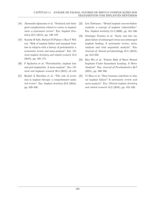 CAPÍTULO 11. ANÁLISE DE FALHAS, FATORES DE RISCO E COMPLICAÇÕES DOS
TRATAMENTOS COM IMPLANTES DENTÁRIOS
[18] Alessandro Quaranta et al. “Technical and biolo-
gical complications related to crown to implant
ratio: a systematic review”. Em: Implant Den-
tistry 23.2 (2014), pp. 180–187.
[19] Syarida H Safii, Richard M Palmer e Ron F Wil-
son. “Risk of implant failure and marginal bone
loss in subjects with a history of periodontitis: a
systematic review and meta-analysis”. Em: Cli-
nical implant dentistry and related research 12.3
(2010), pp. 165–174.
[20] F Sgolastra et al. “Periodontitis, implant loss
and peri-implantitis. A meta-analysis”. Em: Cli-
nical oral implants research 26.4 (2015), e8–e16.
[21] Rachel A Sheridan et al. “The role of occlu-
sion in implant therapy: a comprehensive upda-
ted review”. Em: Implant dentistry 25.6 (2016),
pp. 829–838.
[22] Len Tolstunov. “Dental implant success-failure
analysis: a concept of implant vulnerability”.
Em: Implant dentistry 15.4 (2006), pp. 341–346.
[23] Giuseppe Troiano et al. “Early and late im-
plant failure of submerged versus non-submerged
implant healing: A systematic review, meta-
analysis and trial sequential analysis”. Em:
Journal of clinical periodontology 45.5 (2018),
pp. 613–623.
[24] Hao Wu et al. “Failure Risk of Short Dental
Implants Under Immediate Loading: A Meta-
Analysis”. Em: Journal of Prosthodontics 30.7
(2021), pp. 569–580.
[25] Yi Zhou et al. “Does bruxism contribute to den-
tal implant failure? A systematic review and
meta-analysis”. Em: Clinical implant dentistry
and related research 18.2 (2016), pp. 410–420.
130
 