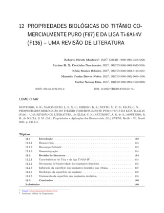 12 PROPRIEDADES BIOLÓGICAS DO TITÂNIO CO-
MERCIALMENTE PURO (F67) E DA LIGA Ti-6Al-4V
(F136) – UMA REVISÃO DE LITERATURA
Roberto Hirsch Monteiro1
, IME2
, ORCID : 0000-0003-4506-5820;
Larissa R. X. Coutinho Nascimento, IME2
, ORCID 0000-0001-6533-5598;
Késia Simões Ribeiro, IME2
, ORCID 0000-0001-9129-2237;
Manuela Cunha Bastos Netto, IME2
, ORCID 0000-0002-9690-4500;
Carlos Nelson Elias, IME2
, ORCID 0000-0002-7560-6926.
ISBN: 978-85-5722-791-0 DOI: 10.29327/BIOMAT22.601704
COMO CITAR
MONTEIRO, R. H.; NASCIMENTO, L. R. X. C.; RIBEIRO, K. S.; NETTO, M. C. B.; ELIAS, C. N..
PROPRIEDADES BIOLÓGICAS DO TITÂNIO COMERCIALMENTE PURO (F67) E DA LIGA Ti-6Al-4V
(F136) – UMA REVISÃO DE LITERATURA. In: ELIAS, C. N.; NATTRODT, A. K. de A.; MONTEIRO, R.
H.; de SOUZA, B. M. (Ed.). Propriedades e Aplicações dos Biomateriais. [S.l.]: EVEN3, Recife - PE, Brasil.
2023. p. 130-141.
Tópicos
12.1 Introdução . . . . . . . . . . . . . . . . . . . . . . . . . . . . . . . . . . . . . . . . . 132
12.1.1 Biomateriais . . . . . . . . . . . . . . . . . . . . . . . . . . . . . . . . . . . . . . . . . 133
12.1.2 Biocompatibilidade . . . . . . . . . . . . . . . . . . . . . . . . . . . . . . . . . . . . . 133
12.1.3 Osseointegração . . . . . . . . . . . . . . . . . . . . . . . . . . . . . . . . . . . . . . . 134
12.2 Revisão da literatura . . . . . . . . . . . . . . . . . . . . . . . . . . . . . . . . . . . 134
12.2.1 Características do Ticp e da liga Ti-6Al-4V . . . . . . . . . . . . . . . . . . . . . . 134
12.2.2 Mecanismo de bioatividade dos implantes dentários . . . . . . . . . . . . . . . . . 135
12.2.3 Influência da superfície dos implantes dentários nas células. . . . . . . . . . . . . 137
12.2.4 Morfologia da superfície do implante . . . . . . . . . . . . . . . . . . . . . . . . . . 138
12.2.5 Tratamento da superfície dos implantes dentários. . . . . . . . . . . . . . . . . . . 138
12.3 Conclusões . . . . . . . . . . . . . . . . . . . . . . . . . . . . . . . . . . . . . . . . . 140
Referências . . . . . . . . . . . . . . . . . . . . . . . . . . . . . . . . . . . . . . . . . . . . . . . . 140
1 Email: robertohmonteiro@ime.eb.br
2 Instituto Militar de Engenharia
 