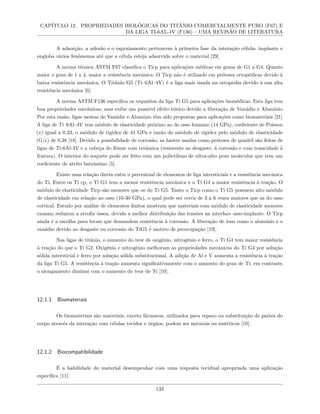 CAPÍTULO 12. PROPRIEDADES BIOLÓGICAS DO TITÂNIO COMERCIALMENTE PURO (F67) E
DA LIGA TI-6AL-4V (F136) – UMA REVISÃO DE LITERATURA
A adsorção, a adesão e o espraiamento pertencem à primeira fase da interação célula- implante e
engloba vários fenômenos até que a célula esteja adsorvida sobre o material [29]
A norma técnica ASTM F67 classifica o Ticp para aplicações médicas em graus de G1 a G4. Quanto
maior o grau de 1 a 4, maior a resistência mecânica. O Ticp não é utilizado em próteses ortopédicas devido à
baixa resistência mecânica. O Titânio G5 (Ti–6Al–4V) é a liga mais usada na ortopedia devido à sua alta
resistência mecânica [6].
A norma ASTM F136 especifica os requisitos da liga Ti G5 para aplicações biomédicas. Esta liga tem
boa propriedades mecânicas, mas exibe um possível efeito tóxico devido a liberação de Vanádio e Alumínio.
Por esta razão, ligas isentas de Vanádio e Alumínio têm sido propostas para aplicações como biomateriais [21].
A liga de Ti–6Al–4V tem módulo de elasticidade próximo ao do osso humano (14 GPa), coeficiente de Poisson
(v) igual a 0,33, o módulo de rigidez de 41 GPa e razão do módulo de rigidez pelo módulo de elasticidade
(G/ϵ) de 0,38 [18]. Devido a possibilidade de corrosão, as hastes usadas como próteses de quadril são feitas de
ligas de Ti-6Al-4V e a cabeça do fêmur com cerâmica (resistente ao desgaste, à corrosão e com tenacidade à
fratura). O interior do soquete pode ser feito com um polietileno de ultra-alto peso molecular que tem um
coeficiente de atrito baixíssimo [5].
Existe uma relação direta entre o percentual de elementos de liga intersticiais e a resistência mecânica
do Ti. Entre os Ti cp, o Ti G1 tem a menor resistência mecânica e o Ti G4 a maior resistência à tração. O
módulo de elasticidade Ticp são menores que os do Ti G5. Tanto o Ticp como o Ti G5 possuem alto módulo
de elasticidade em relação ao osso (10-30 GPa), o qual pode ser cerca de 3 a 6 vezes maiores que as do osso
cortical. Estudo por análise de elementos finitos mostram que materiais com módulo de elasticidade menores
causam reduzem a atrofia óssea, devido a melhor distribuição das tensões na interface osso-implante. O Ticp
ainda é a escolha para locais que demandem resistência à corrosão. A liberação de íons como o alumínio e o
vanádio devido ao desgaste ou corrosão do TiG5 é motivo de preocupação [19].
Nas ligas de titânio, o aumento do teor de oxigênio, nitrogênio e ferro, o Ti G4 tem maior resistência
à tração do que o Ti G2. Oxigênio e nitrogênio melhoram as propriedades mecânicas do Ti G4 por solução
sólida intersticial e ferro por solução sólida substitucional. A adição de Al e V aumenta a resistência à tração
da liga Ti G5. A resistência à tração aumenta significativamente com o aumento do grau de Ti; em contraste,
o alongamento diminui com o aumento do teor de Ti [10].
12.1.1 Biomateriais
Os biomateriais são materiais, exceto fármacos, utilizados para reparo ou substituição de partes do
corpo através da interação com células tecidos e órgãos, podem ser naturais ou sintéticos [10].
12.1.2 Biocompatibilidade
É a habilidade do material desempenhar com uma resposta tecidual apropriada uma aplicação
específica [11].
133
 