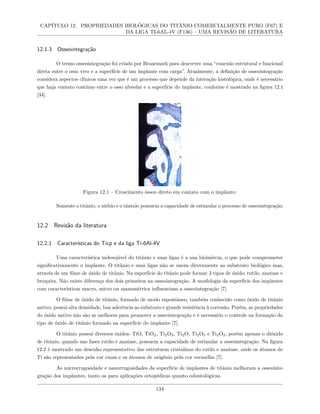 CAPÍTULO 12. PROPRIEDADES BIOLÓGICAS DO TITÂNIO COMERCIALMENTE PURO (F67) E
DA LIGA TI-6AL-4V (F136) – UMA REVISÃO DE LITERATURA
12.1.3 Osseointegração
O termo osseointegração foi criado por Branemark para descrever uma “conexão estrutural e funcional
direta entre o osso vivo e a superfície de um implante com carga”. Atualmente, a definição de osseointegração
considera aspectos clínicos uma vez que é um processo que depende da interação histológica, onde é necessário
que haja contato contínuo entre o osso alveolar e a superfície do implante, conforme é mostrado na figura 12.1
[34].
Figura 12.1 – Crescimento ósseo direto em contato com o implante.
Somente o titânio, o nióbio e o tântalo possuem a capacidade de estimular o processo de osseointegração.
12.2 Revisão da literatura
12.2.1 Características do Ticp e da liga Ti-6Al-4V
Uma característica indesejável do titânio e suas ligas é a sua bioinércia, o que pode comprometer
significativamente o implante. O titânio e suas ligas não se unem diretamente ao substrato biológico mas,
através de um filme de óxido de titânio. Na superfície do titânio pode formar 3 tipos de óxido: rutilo, anatase e
broquita. Não existe diferença dos dois primeiros na osseointegração. A morfologia da superfície dos implantes
com características macro, micro ou manométrica influenciam a osseointegração [7].
O filme de óxido de titânio, formado de modo espontâneo, também conhecido como óxido de titânio
nativo, possui alta densidade, boa aderência ao substrato e grande resistência à corrosão. Porém, as propriedades
do óxido nativo não são as melhores para promover a osseointegração e é necessário o controle na formação do
tipo de óxido de titânio formado na superfície do implante [7].
O titânio possui diversos óxidos: TiO, TiO2, Ti2O3, Ti2O, Ti3O5 e Ti3O2, porém apenas o dióxido
de titânio, quando nas fases rutilo e anatase, possuem a capacidade de estimular a osseointegração. Na figura
12.2 é mostrado um desenho representativo das estruturas cristalinas do rutilo e anatase, onde os átomos de
Ti são representados pela cor cinza e os átomos de oxigênio pela cor vermelha [7].
As microrrugosidade e nanorrugosidades da superfície de implantes de titânio melhoram a osseointe-
gração dos implantes, tanto os para aplicações ortopédicas quanto odontológicas.
134
 