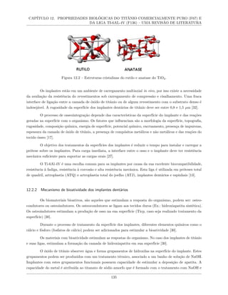 CAPÍTULO 12. PROPRIEDADES BIOLÓGICAS DO TITÂNIO COMERCIALMENTE PURO (F67) E
DA LIGA TI-6AL-4V (F136) – UMA REVISÃO DE LITERATURA
Figura 12.2 – Estruturas cristalinas do rutilo e anatase do TiO2.
Os implantes estão em um ambiente de carregamento multiaxial in vivo, por isso existe a necessidade
da avaliação da resistência do revestimentos sob carregamento de compressão e cisalhamento. Uma fraca
interface de ligação entre a camada de óxido de titânio ou de algum revestimento com o substrato denso é
indesejável. A rugosidade da superfície dos implantes dentários de titânio deve ser entre 0,8 e 1,5 µm [32].
O processo de osseointegração depende das características da superfície do implante e das reações
geradas na superfície com o organismo. Os fatores que influenciam são a morfologia da superfície, topografia,
rugosidade, composição química, energia de superfície, potencial químico, encruamento, presença de impurezas,
espessura da camada de óxido de titânio, a presença de compósitos metálicos e não metálicos e das reações do
tecido ósseo [17].
O objetivo dos tratamentos da superfícies dos implantes é reduzir o tempo para instalar e carregar a
prótese sobre os implantes. Para carga imediata, a interface entre o osso e o implante deve ter resistência
mecânica suficiente para suportar as cargas orais [27].
O Ti-6Al-4V é uma escolha comum para os implantes por causa da sua excelente biocompatibilidade,
resistência à fadiga, resistência à corrosão e alta resistência mecânica. Esta liga é utilizada em próteses total
de quadril, artroplastia (ATQ) e artroplastia total do joelho (ATJ), implantes dentários e espinhais [13].
12.2.2 Mecanismo de bioatividade dos implantes dentários
Os biomateriais bioativos, são aqueles que estimulam a resposta do organismo, podem ser: osteo-
condutores ou osteoindutores. Os osteocondutores se ligam aos tecidos duros (Ex.: hidroxiapatita sintética).
Os osteoindutores estimulam a produção de osso na sua superfície (Ticp, caso seja realizado tratamento da
superfície) [30].
Durante o processo de tratamento da superfície dos implantes, diferentes elementos químicos como o
cálcio e fósforo (fosfatos de cálcio) podem ser adicionados para estimular a bioatividade [30].
Os materiais com bioatividade estimulam as respostas do organismo. No caso dos implantes de titânio
e suas ligas, estimulam a formação da camada de hidroxiapatita em sua superfície [30].
O óxido de titânio absorver água e forma grupamentos de hidroxilas na superfície do implante. Estes
grupamentos podem ser produzidos com um tratamento térmico, associado a um banho de solução de NaOH.
Implantes com estes grupamentos funcionais possuem capacidade de estimular a deposição de apatita. A
capacidade do metal é atribuída ao titanato de sódio amorfo que é formado com o tratamento com NaOH e
135
 