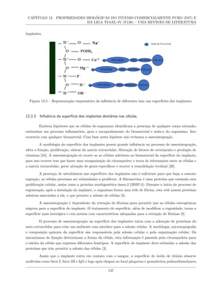 CAPÍTULO 12. PROPRIEDADES BIOLÓGICAS DO TITÂNIO COMERCIALMENTE PURO (F67) E
DA LIGA TI-6AL-4V (F136) – UMA REVISÃO DE LITERATURA
implantes.
Figura 12.5 – Representação esquemática da influência de diferentes íons nas superfícies dos implantes.
12.2.3 Influência da superfície dos implantes dentários nas células.
Existem hipóteses que as células do organismo identificam a presença de qualquer corpo estranho,
estimulam um processo inflamatório, gera o encapsulamento do biomaterial e isola-o do organismo. Isto
ocorreria com qualquer biomaterial. Com base nesta hipótese não teríamos a osseointegração.
A morfologia da superfície dos implantes possui grande influência no processo de osseointegração,
afeta a fixação, proliferação, síntese da matriz extracelular, liberação de fatores de crescimento e produção de
citosinas [24]. A osseointegração só ocorre se as células aderirem ao biomaterial da superfície do implante,
para isso ocorrer tem que haver uma reorganização do citoesqueleto e troca de informações entre as células e
a matriz extracelular, gerar ativação de genes específicos e ocorrer a remodelação tecidual [26].
A presença de osteoblastos nas superfícies dos implantes não é suficiente para que haja a osseoin-
tegração, as células precisam ser estimuladas a proliferar. A fibronectina é uma proteína que estimula esta
proliferação celular, assim como a proteína morfogenética óssea-2 (BMP-2). Durante o início do processo de
regeneração, após a instalação do implante, o organismo forma uma rede de fibrina, esta rede possui proteínas
adesivas associadas a ela, o que permite a adesão de células [8].
A osseointegração é dependente da retenção de fibrinas para permitir que as células osteogênicas
migrem para a superfície do implante. O tratamento de superfície, além de modificar a rugosidade, torna a
superfície mais isotrópica e cria arestas com características adequadas para a retenção de fibrinas [8].
O processo de osseointegração na superfície dos implantes inicia com a adsorção de proteínas do
meio extracelular para criar um ambiente com interface para a adesão celular. A morfologia, microtopografia
e composição química da superfície são responsáveis pela adesão celular e pela organização celular. Os
mecanismos de fixação determinam a forma da célula, esta informação é passada pelo citoesqueleto para
o núcleo da célula que expressa diferentes fenótipos. A superfície do implante deve estimular a adesão das
proteínas que irão permitir a adesão das células [3].
Assim que o implante entra em contato com o sangue, a superfície de óxido de titânio absorve
moléculas como fator I, fator III e IgG e logo após chegam ao local plaquetas e granulócitos polimorfonucleares,
137
 