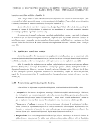 CAPÍTULO 12. PROPRIEDADES BIOLÓGICAS DO TITÂNIO COMERCIALMENTE PURO (F67) E
DA LIGA TI-6AL-4V (F136) – UMA REVISÃO DE LITERATURA
leucócitos, neutrófilos, acidófilos e basófilos [1].
Após a reação inicial ao corpo estranho inserido no organismo, uma cascata de eventos se segue. Estes
eventos podem induzir a osseointegração ou o encapsulamento do implante. Para que haja a osseointegração,
o controle de cargas e de micromovimentações do implante é essencial [1].
A concentração de leucócitos, responsáveis pela ação fagocitária é influenciada diretamente pela
espessura da camada de óxido de titânio, os granulócitos são dependentes da rugosidade superficial, enquanto
os macrófagos preferem superfícies mais lisas [12].
Os tratamentos de superfície alteram a rugosidade, molhabilidade, energia e capacidade de adsorção
de moléculas que são reconhecidas pelos osteoblastos. Implantes com rugosidades estimulam a adesão de
osteoblastos quanto comparados com implantes lisos. Quanto maior a molhabilidade e a energia de superfície,
maior a adesão de osteoblastos. A adesão celular é um dos primeiros eventos e é essencial para a formação
óssea [31].
12.2.4 Morfologia da superfície do implante
Apesar das superfícies dos implantes serem amplamente estudadas, ainda não se compreende total-
mente os mecanismos envolvidos na osseointegração. Sabe-se que a com rugosidade adequada permite maior
estabilidade primária, melhor osseointegração e a interação entre o osso e o implante é maior [23].
Além da superfície dos implantes, deve-se analisar a influência de outras características como: a forma
(desenho) do implante, a morfologia da superfície e a composição química. A forma do implante envolve as
dimensões (comprimento, diâmetro e espessura da parede), a forma (cilíndrica, cônica e híbrida), tipo de filete
de rosca (triangular, quadrada, trapezoidal, arredondado e com ranhuras), trajetos das roscas dos parafusos,
ângulo dos filetes das roscas e tipo de conexão da prótese (hexagonal externo, conexão interna ou cone tipo
Morse) [20].
12.2.5 Tratamento da superfície dos implantes dentários.
Para se obter as superfícies adequadas dos implantes, diversas técnicas são utilizadas, como:
• Usinagem: com esse método os implantes passam por processo de limpeza, descontaminação e esteriliza-
ção. Os implantes não possuem rugosidades adequada, possuem imperfeições geradas pelas ferramentas
de usinagem que permite a adesão de osteoblastos. O tempo para a prótese receber carga é maior do
que os implantes com superfície tratada. Estes implantes estão em desuso na odontologia [28].
• Plasma spray e/ou laser: os processos de tratamento usando pulverização de partículas ou feixe laser
para a formação de rugosidades que podem ser caracterizadas como macrorrugosas. A pulverização com
plasma e os tratamentos a laser não são mais usados, porque as macrorrugosidades resultantes têm
maiores efeitos sobre a estabilidade primária do que a estabilidade secundária [2].
• Ataque ácido: cada fabricante possui sua metodologia própria, composição do ácido ou mistura de
ácidos, tempo e temperatura. Os ácidos mais utilizados são os ácidos sulfúrico, nítrico, fluorídrico,
138
 