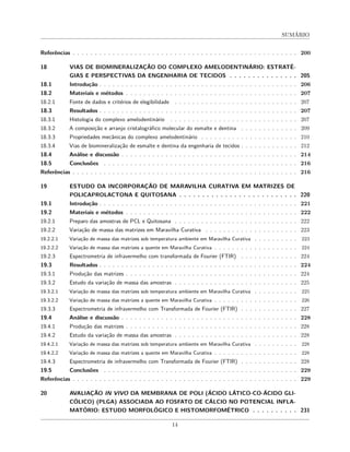 SUMÁRIO
Referências . . . . . . . . . . . . . . . . . . . . . . . . . . . . . . . . . . . . . . . . . . . . . . . . . . . 200
18 VIAS DE BIOMINERALIZAÇÃO DO COMPLEXO AMELODENTINÁRIO: ESTRATÉ-
GIAS E PERSPECTIVAS DA ENGENHARIA DE TECIDOS . . . . . . . . . . . . . . . 205
18.1 Introdução . . . . . . . . . . . . . . . . . . . . . . . . . . . . . . . . . . . . . . . . . . . . . 206
18.2 Materiais e métodos . . . . . . . . . . . . . . . . . . . . . . . . . . . . . . . . . . . . . . . 207
18.2.1 Fonte de dados e critérios de elegibilidade . . . . . . . . . . . . . . . . . . . . . . . . . . . . 207
18.3 Resultados . . . . . . . . . . . . . . . . . . . . . . . . . . . . . . . . . . . . . . . . . . . . . 207
18.3.1 Histologia do complexo amelodentinário . . . . . . . . . . . . . . . . . . . . . . . . . . . . . 207
18.3.2 A composição e arranjo cristalográfico molecular do esmalte e dentina . . . . . . . . . . . . . 209
18.3.3 Propriedades mecânicas do complexo amelodentinário . . . . . . . . . . . . . . . . . . . . . . 210
18.3.4 Vias de biomineralização de esmalte e dentina da engenharia de tecidos . . . . . . . . . . . . . 212
18.4 Análise e discussão . . . . . . . . . . . . . . . . . . . . . . . . . . . . . . . . . . . . . . . . 214
18.5 Conclusões . . . . . . . . . . . . . . . . . . . . . . . . . . . . . . . . . . . . . . . . . . . . 216
Referências . . . . . . . . . . . . . . . . . . . . . . . . . . . . . . . . . . . . . . . . . . . . . . . . . . . 216
19 ESTUDO DA INCORPORAÇÃO DE MARAVILHA CURATIVA EM MATRIZES DE
POLICAPROLACTONA E QUITOSANA . . . . . . . . . . . . . . . . . . . . . . . . . . 220
19.1 Introdução . . . . . . . . . . . . . . . . . . . . . . . . . . . . . . . . . . . . . . . . . . . . . 221
19.2 Materiais e métodos . . . . . . . . . . . . . . . . . . . . . . . . . . . . . . . . . . . . . . . 222
19.2.1 Preparo das amostras de PCL e Quitosana . . . . . . . . . . . . . . . . . . . . . . . . . . . . 222
19.2.2 Variação de massa das matrizes em Maravilha Curativa . . . . . . . . . . . . . . . . . . . . . 223
19.2.2.1 Variação de massa das matrizes sob temperatura ambiente em Maravilha Curativa . . . . . . . . . . 223
19.2.2.2 Variação de massa das matrizes a quente em Maravilha Curativa . . . . . . . . . . . . . . . . . . . 224
19.2.3 Espectrometria de infravermelho com transformada de Fourier (FTIR) . . . . . . . . . . . . . 224
19.3 Resultados . . . . . . . . . . . . . . . . . . . . . . . . . . . . . . . . . . . . . . . . . . . . . 224
19.3.1 Produção das matrizes . . . . . . . . . . . . . . . . . . . . . . . . . . . . . . . . . . . . . . . 224
19.3.2 Estudo da variação de massa das amostras . . . . . . . . . . . . . . . . . . . . . . . . . . . . 225
19.3.2.1 Variação de massa das matrizes sob temperatura ambiente em Maravilha Curativa . . . . . . . . . . 225
19.3.2.2 Variação de massa das matrizes a quente em Maravilha Curativa . . . . . . . . . . . . . . . . . . . 226
19.3.3 Espectrometria de infravermelho com Transformada de Fourier (FTIR) . . . . . . . . . . . . . 227
19.4 Análise e discussão . . . . . . . . . . . . . . . . . . . . . . . . . . . . . . . . . . . . . . . . 228
19.4.1 Produção das matrizes . . . . . . . . . . . . . . . . . . . . . . . . . . . . . . . . . . . . . . . 228
19.4.2 Estudo da variação de massa das amostras . . . . . . . . . . . . . . . . . . . . . . . . . . . . 228
19.4.2.1 Variação de massa das matrizes sob temperatura ambiente em Maravilha Curativa . . . . . . . . . . 228
19.4.2.2 Variação de massa das matrizes a quente em Maravilha Curativa . . . . . . . . . . . . . . . . . . . 228
19.4.3 Espectrometria de infravermelho com Transformada de Fourier (FTIR) . . . . . . . . . . . . . 228
19.5 Conclusões . . . . . . . . . . . . . . . . . . . . . . . . . . . . . . . . . . . . . . . . . . . . 229
Referências . . . . . . . . . . . . . . . . . . . . . . . . . . . . . . . . . . . . . . . . . . . . . . . . . . . 229
20 AVALIAÇÃO IN VIVO DA MEMBRANA DE POLI (ÁCIDO LÁTICO-CO-ÁCIDO GLI-
CÓLICO) (PLGA) ASSOCIADA AO FOSFATO DE CÁLCIO NO POTENCIAL INFLA-
MATÓRIO: ESTUDO MORFOLÓGICO E HISTOMORFOMÉTRICO . . . . . . . . . . 231
14
 
