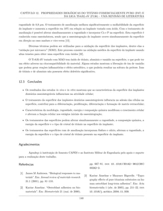 CAPÍTULO 12. PROPRIEDADES BIOLÓGICAS DO TITÂNIO COMERCIALMENTE PURO (F67) E
DA LIGA TI-6AL-4V (F136) – UMA REVISÃO DE LITERATURA
rugosidade de 0,9 µm. O tratamento de anodização melhora significativamente a molhabilidade da superfície
do implante e aumenta a superfície em 10% em relação ao implante tratado com ácido. Com o tratamento de
anodização é possível alterar simultaneamente a rugosidade e incorporar Ca e P na superfície. Esta superfície é
conhecida como osseoindutora, sendo que a osseointegração do implante ocorre simultaneamente da superfície
em direção ao osso maduro e vice-versa [15].
Diversas técnicas podem ser utilizadas para a oxidação da superfície dos implantes, dentre elas a
“oxidação por microarco” (MAO). Este processo consiste na oxidação anódica da superfície do implante usando
altas tensões para obter uma superfície com óxidos [22].
O Ti-6Al-4V tratado com MAO tem óxido de titânio, alumínio e vanádio na superfície, o que pode ter
um efeito adverso na citocompatibilidade do material. Alguns estudos mostram a liberação de íon de vanádio
que podem gerar reações inflamatórias e efeito osteolítico, o que poderia resultar na soltura da prótese. Íons
de titânio e de alumínio não possuem efeito deletério significativo.
12.3 Conclusões
• Os resultados dos estudos in vivo e in vitro mostram que as características da superfície dos implantes
dentários osseointegráveis influenciam na atividade celular;
• O tratamento da superfície dos implantes dentários osseointegráveis influencia na adesão das células na
superfície, contribui para a diferenciação, proliferação, diferenciação e formação de matriz extracelular;
• Características da morfologia, rugosidade, energia e composição química modificam o crescimento celular
e alteram a função celular nos estágios iniciais da osseointegração;
• Os tratamentos das superfícies podem alterar simultaneamente a rugosidade, a composição química, a
energia da superfície e o tipo de cristal de titânio na superfície do implante;
• Os tratamentos das superfícies com de anodização incorporam fósforo e cálcio, alteram a rugosidade, a
energia da superfície e o tipo de cristal de titânio presente na superfície do implante.
Agradecimentos
Agradeço à instituição de fomento CAPES e ao Instituto Militar de Engenharia pelo apoio e suporte
para a realização deste trabalho.
Referências
[1] James M Anderson. “Biological responses to ma-
terials”. Em: Annual review of materials research
31.1 (2001), pp. 81–110.
[2] Karine Anselme. “Osteoblast adhesion on bio-
materials”. Em: Biomaterials 21 (mai. de 2000),
pp. 667–81. doi: 10.1016/S0142- 9612(99)
00242-2.
[3] Karine Anselme e Maxence Bigerelle. “Topo-
graphy effects of pure titanium substrates on hu-
man osteoblast long-term adhesion”. Em: Acta
biomaterialia 1 (abr. de 2005), pp. 211–22. doi:
10.1016/j.actbio.2004.11.009.
140
 