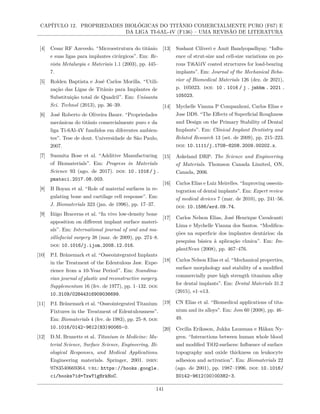 CAPÍTULO 12. PROPRIEDADES BIOLÓGICAS DO TITÂNIO COMERCIALMENTE PURO (F67) E
DA LIGA TI-6AL-4V (F136) – UMA REVISÃO DE LITERATURA
[4] Cesar RF Azevedo. “Microestrutura do titânio
e suas ligas para implantes cirúrgicos”. Em: Re-
vista Metalurgia e Materiais 1.1 (2003), pp. 445–
7.
[5] Rolden Baptista e José Carlos Morilla. “Utili-
zação das Ligas de Titânio para Implantes de
Substituição total de Quadril”. Em: Unisanta
Sci. Technol (2013), pp. 36–39.
[6] José Roberto de Oliveira Bauer. “Propriedades
mecânicas do titânio comercialmente puro e da
liga Ti-6Al-4V fundidos em diferentes ambien-
tes”. Tese de dout. Universidade de São Paulo,
2007.
[7] Susmita Bose et al. “Additive Manufacturing
of Biomaterials”. Em: Progress in Materials
Science 93 (ago. de 2017). doi: 10.1016/j.
pmatsci.2017.08.003.
[8] B Boyan et al. “Role of material surfaces in re-
gulating bone and cartilage cell response”. Em:
J. Biomaterials 323 (jan. de 1996), pp. 17–37.
[9] Iñigo Braceras et al. “In vivo low-density bone
apposition on different implant surface materi-
als”. Em: International journal of oral and ma-
xillofacial surgery 38 (mar. de 2009), pp. 274–8.
doi: 10.1016/j.ijom.2008.12.016.
[10] P.I. Brånemark et al. “Osseointegrated Implants
in the Treatment of the Edentulous Jaw. Expe-
rience from a 10-Year Period”. Em: Scandina-
vian journal of plastic and reconstructive surgery.
Supplementum 16 (fev. de 1977), pp. 1–132. doi:
10.3109/02844316909036699.
[11] P.I. Brånemark et al. “Osseointegrated Titanium
Fixtures in the Treatment of Edentulousness”.
Em: Biomaterials 4 (fev. de 1983), pp. 25–8. doi:
10.1016/0142-9612(83)90065-0.
[12] D.M. Brunette et al. Titanium in Medicine: Ma-
terial Science, Surface Science, Engineering, Bi-
ological Responses, and Medical Applications.
Engineering materials. Springer, 2001. isbn:
9783540669364. url: https://books.google.
ci/books?id=TxwY1gHrkHoC.
[13] Sushant Ciliveri e Amit Bandyopadhyay. “Influ-
ence of strut-size and cell-size variations on po-
rous Ti6Al4V coated structures for load-bearing
implants”. Em: Journal of the Mechanical Beha-
vior of Biomedical Materials 126 (dez. de 2021),
p. 105023. doi: 10 . 1016 / j . jmbbm . 2021 .
105023.
[14] Mychelle Vianna P Companhoni, Carlos Elias e
Jose DDS. “The Effects of Superficial Roughness
and Design on the Primary Stability of Dental
Implants”. Em: Clinical Implant Dentistry and
Related Research 13 (set. de 2009), pp. 215–223.
doi: 10.1111/j.1708-8208.2009.00202.x.
[15] Askeland DRP. The Science and Engineering
of Materials. Thomson Canada Limited, ON,
Canada, 2006.
[16] Carlos Elias e Luiz Meirelles. “Improving osseoin-
tegration of dental implants”. Em: Expert review
of medical devices 7 (mar. de 2010), pp. 241–56.
doi: 10.1586/erd.09.74.
[17] Carlos Nelson Elias, José Henrique Cavalcanti
Lima e Mychelle Vianna dos Santos. “Modifica-
ções na superfıcie dos implantes dentários: da
pesquisa básica à aplicação clınica”. Em: Im-
plantNews (2008), pp. 467–476.
[18] Carlos Nelson Elias et al. “Mechanical properties,
surface morphology and stability of a modified
commercially pure high strength titanium alloy
for dental implants”. Em: Dental Materials 31.2
(2015), e1–e13.
[19] CN Elias et al. “Biomedical applications of tita-
nium and its alloys”. Em: Jom 60 (2008), pp. 46–
49.
[20] Cecilia Eriksson, Jukka Lausmaa e Håkan Ny-
gren. “Interactions between human whole blood
and modified TiO2-surfaces: Influence of surface
topography and oxide thickness on leukocyte
adhesion and activation”. Em: Biomaterials 22
(ago. de 2001), pp. 1987–1996. doi: 10.1016/
S0142-9612(00)00382-3.
141
 