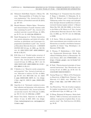 CAPÍTULO 12. PROPRIEDADES BIOLÓGICAS DO TITÂNIO COMERCIALMENTE PURO (F67) E
DA LIGA TI-6AL-4V (F136) – UMA REVISÃO DE LITERATURA
[21] Mohamed Abdel-Hady Gepreel e Mitsuo Nii-
nomi. “Biocompatibility of Ti-alloys for long-
term implantation”. Em: Journal of the mecha-
nical behavior of biomedical materials 20 (2013),
pp. 407–415.
[22] Hitoshi Ishizawa e Makoto Ogino. “Formation
and characterization of anodic titanium oxide
films containing Ca and P”. Em: Journal of bi-
omedical materials research 29 (jan. de 1995),
pp. 65–72. doi: 10.1002/jbm.820290110.
[23] Sanjiv Kanagaraja et al. “Surface characteriza-
tion, protein adsorption, and initial cell–surface
reactions on glutathione and 3-mercapto-1,2,-
propanediol immobilized to gold”. Em: Journal
of Biomedical Materials Research - J BIOMED
MATER RES 46 (jan. de 1999), pp. 582–591.
doi: 10.1002/(SICI)1097- 4636(19990915)
46:43.3.CO;2-X.
[24] H.M. Kim et al. “Graded surface structure of
bioactive titanium prepared by chemical tre-
atment”. Em: Journal of biomedical materials
research 45 (mai. de 1999), pp. 100–7. doi: 10.
1002/(SICI)1097-4636(199905)45:2<100::
AID-JBM4>3.0.CO;2-0.
[25] T Kokubo et al. “Bioactive metals: preparation
and properties”. Em: Journal of materials sci-
ence. Materials in medicine 15.2 (fev. de 2004),
pp. 99–107. issn: 0957-4530. doi: 10 . 1023 /
b:jmsm.0000011809.36275.0c. url: https:
//doi.org/10.1023/b:jmsm.0000011809.
36275.0c.
[26] Jung Lim et al. “Systematic variation in osteo-
blast adhesion and phenotype with substratum
surface characteristics”. Em: Journal of biomedi-
cal materials research. Part A 68 (mar. de 2004),
pp. 504–12. doi: 10.1002/jbm.a.20087.
[27] Daniel Tietz Roda. Pigmentos de dióxido de
titânio. 14 mar. de 2018. 2018. url: https :
//www.tudosobreplasticos.com/pigmentos/
titanio.asp/.
[28] Frank Rupp et al. “Comments from the authors:
F. Rupp, L. Scheideler, N. Olshanska, M. de
Wild, M. Wieland, and J. Geis-Gerstorfer of
“Enhancing surface free energy and hydrophi-
licity through chemical modification of micros-
tructured titanium implant surfaces”, J Biomed
Mater Res 76A: 323–334 (2006), to the Letter
to the Editor of M. Morra et al”. Em: Journal
of Biomedical Materials Research Part A 79A
(dez. de 2006), pp. 755–757. doi: 10.1002/jbm.
a.31045.
[29] A. R. Santos. “Efeito da oxidação anódica de ti-
tânio comercialmente puro revestido ou não com
fibronectina na interface osteoblastos humanos-
superfície de titânio.” Eng. Metalúrgica e de
Materiais UFRJ, 2008.
[30] S. Thomas, P. Balakrishnan e S.M. Sadasi-
van. Fundamental Biomaterials: Metals. Wo-
odhead Publishing Series in Biomaterials. El-
sevier Science, 2018. isbn: 9780081022061. url:
https://books.google.com.br/books?id=
2BlFDwAAQBAJ.
[31] R Thull. “Physicochemical principles of tissue
material interactions”. Em: Biomolecular engi-
neering 19 (set. de 2002), pp. 43–50. doi: 10.
1016/S1389-0344(02)00009-6.
[32] Yaming Wang et al. “Effects of Pre-Treatments
on Bioactivity of High-Purity Titanium”. Em:
Materials 11.5 (2018). issn: 1996-1944. url:
https://www.mdpi.com/1996-1944/11/5/
675.
[33] Ann Wennerberg. “The role of surface roughness
for implant incorporation in bone”. Em: Cells
and Materials 9 (jan. de 1999), pp. 1–19.
[34] Yi Zhang, Benjamin K Simpson e Marie-Josée
Dumont. “Effect of beeswax and carnauba wax
addition on properties of gelatin films: A com-
parative study”. Em: Food bioscience 26 (2018),
pp. 88–95.
142
 