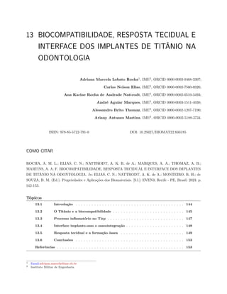 13 BIOCOMPATIBILIDADE, RESPOSTA TECIDUAL E
INTERFACE DOS IMPLANTES DE TITÂNIO NA
ODONTOLOGIA
Adriana Marcela Lobato Rocha1
, IME2
, ORCID 0000-0003-0468-3307;
Carlos Nelson Elias, IME2
, ORCID 0000-0002-7560-6926;
Ana Karine Rocha de Andrade Nattrodt, IME2
, ORCID 0000-0002-0510-3493;
André Aguiar Marques, IME2
, ORCID 0000-0003-1511-4038;
Alessandro Brito Thomaz, IME2
, ORCID 0000-0002-1207-7190;
Ariany Antunes Martins, IME2
, ORCID 0000-0002-5188-3734.
ISBN: 978-85-5722-791-0 DOI: 10.29327/BIOMAT22.603185
COMO CITAR
ROCHA, A. M. L.; ELIAS, C. N.; NATTRODT, A. K. R. de A.; MARQUES, A. A.; THOMAZ, A. B.;
MARTINS, A. A. F. BIOCOMPATIBILIDADE, RESPOSTA TECIDUAL E INTERFACE DOS IMPLANTES
DE TITÂNIO NA ODONTOLOGIA. In: ELIAS, C. N.; NATTRODT, A. K. de A.; MONTEIRO, R. H.; de
SOUZA, B. M. (Ed.). Propriedades e Aplicações dos Biomateriais. [S.l.]: EVEN3, Recife - PE, Brasil. 2023. p.
142-153.
Tópicos
13.1 Introdução . . . . . . . . . . . . . . . . . . . . . . . . . . . . . . . . . . . . . . . . . 144
13.2 O Titânio e a biocompatibilidade . . . . . . . . . . . . . . . . . . . . . . . . . . . 145
13.3 Processo inflamatório no Ticp . . . . . . . . . . . . . . . . . . . . . . . . . . . . . 147
13.4 Interface implante-osso e osseointegração . . . . . . . . . . . . . . . . . . . . . . 148
13.5 Resposta tecidual e a formação óssea . . . . . . . . . . . . . . . . . . . . . . . . 149
13.6 Conclusões . . . . . . . . . . . . . . . . . . . . . . . . . . . . . . . . . . . . . . . . . 153
Referências . . . . . . . . . . . . . . . . . . . . . . . . . . . . . . . . . . . . . . . . . . . . . . . . 153
1 Email:adriana.marcela@ime.eb.br
2 Instituto Militar de Engenharia
 