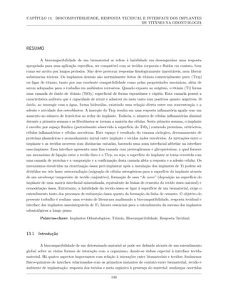CAPÍTULO 13. BIOCOMPATIBILIDADE, RESPOSTA TECIDUAL E INTERFACE DOS IMPLANTES
DE TITÂNIO NA ODONTOLOGIA
RESUMO
A biocompatibilidade de um biomaterial se refere à habilidade em desempenhar uma resposta
apropriada para uma aplicação específica, ser compatível com os tecidos corporais e fluidos em contato, bem
como ser aceito por longos períodos. Não deve provocar respostas fisiologicamente inaceitáveis, nem liberar
substâncias tóxicas. Os implantes dentais são normalmente feitos de titânio comercialmente puro (Ticp)
ou ligas de titânio, tanto por sua excelente compatibilidade como pelas propriedades mecânicas, além de
serem adequados para o trabalho em ambientes corrosivos. Quando exposto ao oxigênio, o titânio (Ti) forma
uma camada de óxido de titânio (TiO2) superficial de forma espontânea e rápida. Esta camada possui a
característica anfótera que é capacidade de atrair e adsorver do meio tanto íons positivos quanto negativos. O
óxido, ao interagir com a água, forma hidroxilas, existindo uma relação direta entre sua concentração e a
adesão e atividade dos osteoblastos. A inserção do Ticp resulta em uma resposta inflamatória aguda com um
aumento no número de leucócitos ao redor do implante. Todavia, o número de células inflamatórias diminui
durante a primeira semana e os fibroblastos se tornam a maioria das células. Nesta primeira semana, o implante
é envolto por espaço fluídico (parcialmente absorvido à superfície do TiO2) contendo proteínas, eritrócitos,
células inflamatórias e células necróticas. Este espaço é resultado do trauma cirúrgico, derramamento de
proteínas plasmáticas e acomodamento inicial entre implante e tecidos moles envolvidos. As interações entre o
implante e os tecidos ocorrem com distâncias variadas, havendo uma zona interfacial afibrilar na interface
osso-implante. Essa interface apresenta uma fina camada com proteoglicanos e glicoproteínas, a qual fornece
um mecanismo de ligação entre o tecido duro e o Ticp, ou seja, a superfície do implante se torna revestida com
uma camada de proteína e a composição e a confirmação desta camada afeta a resposta e a adesão celular. Os
mecanismos envolvidos na cicatrização óssea peri-implantar após a instalação dos implantes de Ti podem ser
divididos em três fases: osteocondução (migração de células osteogênicas para a superfície do implante através
de um arcabouço temporário de tecido conjuntivo), formação de osso “de novo” (deposição na superfície do
implante de uma matriz interfacial mineralizada, equivalente às linhas de cemento do tecido ósseo natural) e
remodelação óssea. Entretanto, a habilidade do tecido ósseo se ligar à superfície de um biomaterial, exige o
entendimento tanto dos processos de reabsorção óssea quanto da formação da linha de cemento. O objetivo do
presente trabalho é realizar uma revisão de literatura analisando a biocompatibilidade, resposta tecidual e
interface dos implantes osseointegráveis de Ti, fatores essenciais para o entendimento do sucesso dos implantes
odontológicos a longo prazo.
Palavras-chave: Implantes Odontológicos, Titânio, Biocompatibilidade, Resposta Tecidual.
13.1 Introdução
A biocompatibilidade de um determinado material só pode ser definida através de um entendimento
global sobre as várias formas de interação com o organismo, dando-se ênfase especial à interface tecido-
material. Há quatro aspectos importantes com relação à interações entre biomateriais e tecidos: fenômenos
físico-químicos de interface relacionados com os primeiros instantes de contato entre biomaterial, tecido e
ambiente de implantação; resposta dos tecidos e meio orgânico à presença do material; mudanças ocorridas
144
 