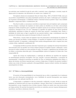 CAPÍTULO 13. BIOCOMPATIBILIDADE, RESPOSTA TECIDUAL E INTERFACE DOS IMPLANTES
DE TITÂNIO NA ODONTOLOGIA
nos materiais como resultado da ação do meio sobre o material, como a degradação e corrosão; reação de
alguma parte do organismo, não diretamente em contato com o implante [11].
Os implantes dentais são normalmente feitos de titânio (Ticp - F67 ou Ti-6Al-4V F136), tanto por
sua excelente compatibilidade como pelas propriedades mecânicas [13]. Após a confirmação que os implantes
de Ti possuem osseointegração, a reabilitação estética e funcional tornou-se possível e hoje é uma realidade
difundida e comprovada clínica e cientificamente [10].
Para fins de análise, os mecanismos envolvidos na regeneração óssea peri-implantar após a preparação
do leito cirúrgico e instalação dos implantes de titânio podem ser divididos em três fases: osteocondução
(migração de células osteogênicas para a superfície do implante através de um arcabouço temporário de tecido
conjuntivo), formação de osso “de novo” (deposição na superfície do implante de uma matriz interfacial
mineralizada, equivalente às linhas de cemento do tecido ósseo natural) e remodelação óssea. Porém, a
habilidade do tecido ósseo se ligar à superfície de um material sintético, exige o entendimento tanto dos
processos de reabsorção óssea quanto da formação da linha de cemento [10].
Dessa forma, o sucesso clínico de implantes orais está relacionado à osseointegração do implante de
titânio, que interage com fluidos e tecidos biológicos. A superfície do implante se torna revestida com uma
camada de proteína. A composição e confirmação desta camada subsequentemente afeta a resposta bem como
a adesão celular, espalhando e proliferando [13].
A composição do filme de proteína adsorvida é importante para a regulação dos sistemas homeostáticos
interconectados perto da superfície nos eventos celulares próximos do implante durante a inflamação e outros
processos de reparo teciduais em curtos períodos de tempo. No entanto, a significância das interações entre
as células e as proteínas adsorvidas para a biocompatibilidade relativa do implante de titânio não é bem
compreendida [3].
Apesar dos avanços da implantodontia, a explicação da influência da superfície dos implantes
na osseointegração permanece incompleta. Com isso, entender o processo inflamatório, o mecanismo da
osseointegração, a adsorção de proteínas na superfície do Ticp, as substâncias reguladoras das células e a
gênese das mesmas, são fatores essenciais para o sucesso a longo prazo. O objetivo do presente trabalho é
realizar uma revisão de literatura analisando a biocompatibilidade, resposta tecidual e interface dos implantes
osseointegráveis de titânio.
13.2 O Titânio e a biocompatibilidade
O conceito de biocompatibilidade de um biomaterial não se refere à capacidade de ser totalmente
inerte, mas está relacionado, principalmente, com a habilidade do material desempenhar uma resposta
apropriada para uma aplicação específica [2].
A longevidade e a qualidade de vida têm aumentado e melhorado, em parte, devido ao avanço da
habilidade em substituir partes do corpo com problemas e doenças. Dessa forma, os biomateriais devem ser
biocompatíveis, ou seja, compatíveis com os tecidos corporais e fluidos em contato, bem como serem aceitos
por longos períodos. Os materiais biocompatíveis não devem ser rejeitados, provocar respostas fisiologicamente
inaceitáveis, nem liberar substâncias tóxicas [5].
145
 