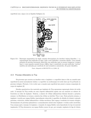 CAPÍTULO 13. BIOCOMPATIBILIDADE, RESPOSTA TECIDUAL E INTERFACE DOS IMPLANTES
DE TITÂNIO NA ODONTOLOGIA
superficial com a água e/ou os líquidos biológicos [4].
Figura 13.1 – Ilustração esquemática da dupla camada eletroquímica da interface titânio/eletrólito. (→),
representação das moléculas de água, onde a seta simboliza o momento dipolar. Uma camada
primária de proteína fortemente adsorvida com moléculas mais ou menos compactas (compact
layer) e uma segunda camada frouxa (diffuse layer) consistindo em mais moléculas “nativas”
também são indicadas por (molécula de anel aromático) aminoácido, (S) ponte dissulfeto.
Fonte: Adaptado de BRUNETTE et al (2001) [3]
13.3 Processo inflamatório no Ticp
Os processos que ocorrem na interface entre o implante e a superfície óssea se dão na camada mais
superficial do metal (normalmente óxidos) e a superfície em neoformação do tecido ósseo que foi perfurado no
processo cirúrgico. Portanto, é de se saber que a camada mais superficial não possui a mesma composição do
corpo do implante [6].
Estudos quantitativos têm mostrado que implantes de Ticp apresentam regeneração dentro do tecido
mole. A inserção do Ticp resulta em uma resposta inflamatória aguda com um aumento no número de
leucócitos ao redor do implante. Todavia, o número de células inflamatórias diminui durante a primeira
semana e os fibroblastos se tornam a maioria das células na interface Ticp e osso. Nesta primeira semana, o
implante é envolto por espaço fluídico (parcialmente absorvido à superfície do dióxido de titânio) contendo
proteínas, eritrócitos, células inflamatórias e células necróticas. Este espaço é resultado do trauma cirúrgico,
derramamento de proteínas plasmáticas e acomodamento inicial entre implante e tecidos moles envolvidos.
Uma semana após a inserção do implante, o tamanho do espaço fluídico varia dependendo do tipo de material
implantado. O Ticp demonstrou um espaço fluídico menor do que, por exemplo, implantes de liga de titânio.
147
 