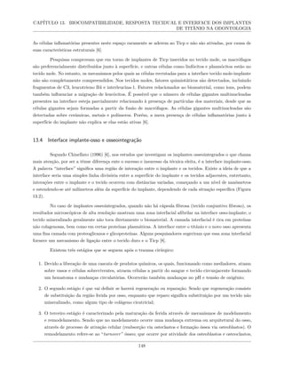 CAPÍTULO 13. BIOCOMPATIBILIDADE, RESPOSTA TECIDUAL E INTERFACE DOS IMPLANTES
DE TITÂNIO NA ODONTOLOGIA
As células inflamatórias presentes neste espaço raramente se aderem ao Ticp e não são ativadas, por causa de
suas características estruturais [6].
Pesquisas comprovam que em torno de implantes de Ticp inseridos no tecido mole, os macrófagos
são preferencialmente distribuídos junto à superfície, e outras células como linfócitos e plasmócitos estão no
tecido mole. No entanto, os mecanismos pelos quais as células recrutadas para a interface tecido mole-implante
não são completamente compreendidos. Nos tecidos moles, fatores quimiotáticos são detectados, incluindo
fragmentos de C3, leucotrieno B4 e interleucina-1. Fatores relacionados ao biomaterial, como íons, podem
também influenciar a migração de leucócitos. É possível que o número de células gigantes multinucleadas
presentes na interface esteja parcialmente relacionado à presença de partículas dos materiais, desde que as
células gigantes sejam formadas a partir da fusão de macrófagos. As células gigantes multinucleadas são
detectadas sobre cerâmicas, metais e polímeros. Porém, a mera presença de células inflamatórias junto à
superfície do implante não explica se elas estão ativas [6].
13.4 Interface implante-osso e osseointegração
Segundo Chinellato (1996) [6], nos estudos que investigam os implantes osseointegrados o que chama
mais atenção, por ser a tênue diferença ente o sucesso e insucesso da técnica eleita, é a interface implante-osso.
A palavra “interface” significa uma região de interação entre o implante e os tecidos. Existe a ideia de que a
interface seria uma simples linha divisória entre a superfície do implante e os tecidos adjacentes, entretanto,
interações entre o implante e o tecido ocorrem com distâncias variadas, começando a um nível de nanômetros
e estendendo-se até milímetros além da superfície do implante, dependendo de cada situação específica (Figura
13.2).
No caso de implantes osseointegrados, quando não há cápsula fibrosa (tecido conjuntivo fibroso), os
resultados microscópicos de alta resolução mostram uma zona interfacial afibrilar na interface osso-implante; o
tecido mineralizado geralmente não toca diretamente o biomaterial. A camada interfacial é rica em proteínas
não colagenosas, bem como em certas proteínas plasmáticas. A interface entre o titânio e o novo osso apresenta
uma fina camada com proteoglicanos e glicoproteínas. Alguns pesquisadores sugeriram que essa zona interfacial
fornece um mecanismo de ligação entre o tecido duro e o Ticp [8].
Existem três estágios que se seguem após o trauma cirúrgico:
1. Devido a liberação de uma cascata de produtos químicos, os quais, funcionando como mediadores, atuam
sobre vasos e células sobreviventes, atraem células a partir do sangue e tecido circunjacente formando
um hematoma e mudanças circulatórias. Ocorrerão também mudanças no pH e tensão de oxigênio;
2. O segundo estágio é que vai definir se haverá regeneração ou reparação. Sendo que regeneração consiste
de substituição da região ferida por osso, enquanto que reparo significa substituição por um tecido não
mineralizado, como algum tipo de colágeno cicatricial;
3. O terceiro estágio é caracterizado pela maturação da ferida através de mecanismos de modelamento
e remodelamento. Sendo que no modelamento ocorre uma mudança extrema ou arquitetural do osso,
através de processo de ativação celular (reabsorção via osteclastos e formação óssea via osteoblastos). O
remodelamento refere-se ao “turnover” ósseo; que ocorre por atividade dos osteoblastos e osteoclastos,
148
 