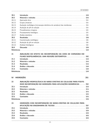SUMÁRIO
20.1 Introdução . . . . . . . . . . . . . . . . . . . . . . . . . . . . . . . . . . . . . . . . . . . . . 232
20.2 Materiais e métodos . . . . . . . . . . . . . . . . . . . . . . . . . . . . . . . . . . . . . . . 234
20.2.1 Apreciação ética . . . . . . . . . . . . . . . . . . . . . . . . . . . . . . . . . . . . . . . . . . 234
20.2.2 Grupos amostrais . . . . . . . . . . . . . . . . . . . . . . . . . . . . . . . . . . . . . . . . . . 234
20.2.3 Avaliação morfológica (microscopia eletrônica de varredura) das membranas . . . . . . . . . . 234
20.2.4 Avaliação do pH em solução . . . . . . . . . . . . . . . . . . . . . . . . . . . . . . . . . . . . 234
20.2.5 Procedimentos cirúrgicos . . . . . . . . . . . . . . . . . . . . . . . . . . . . . . . . . . . . . . 235
20.2.6 Processamento histológico . . . . . . . . . . . . . . . . . . . . . . . . . . . . . . . . . . . . . 235
20.2.7 Análise estatística . . . . . . . . . . . . . . . . . . . . . . . . . . . . . . . . . . . . . . . . . 236
20.3 Resultados . . . . . . . . . . . . . . . . . . . . . . . . . . . . . . . . . . . . . . . . . . . . . 236
20.3.1 Caracterização morfológica . . . . . . . . . . . . . . . . . . . . . . . . . . . . . . . . . . . . 236
20.3.2 Avaliação do pH em solução . . . . . . . . . . . . . . . . . . . . . . . . . . . . . . . . . . . . 236
20.3.3 Análises histológicas . . . . . . . . . . . . . . . . . . . . . . . . . . . . . . . . . . . . . . . . 238
20.4 Discussão . . . . . . . . . . . . . . . . . . . . . . . . . . . . . . . . . . . . . . . . . . . . . 239
Referências . . . . . . . . . . . . . . . . . . . . . . . . . . . . . . . . . . . . . . . . . . . . . . . . . . . 240
21 AVALIAÇÃO DO EFEITO DA INCORPORAÇÃO DA CERA DE CARNAÚBA EM
FILMES BIOPOLIMÉRICOS: UMA REVISÃO SISTEMÁTICA . . . . . . . . . . . . . . 242
21.1 Introdução . . . . . . . . . . . . . . . . . . . . . . . . . . . . . . . . . . . . . . . . . . . . . 243
21.2 Materiais e métodos . . . . . . . . . . . . . . . . . . . . . . . . . . . . . . . . . . . . . . . 244
21.3 Resultados . . . . . . . . . . . . . . . . . . . . . . . . . . . . . . . . . . . . . . . . . . . . . 244
21.4 Análise e discussão . . . . . . . . . . . . . . . . . . . . . . . . . . . . . . . . . . . . . . . . 248
21.5 Conclusões . . . . . . . . . . . . . . . . . . . . . . . . . . . . . . . . . . . . . . . . . . . . 248
Referências . . . . . . . . . . . . . . . . . . . . . . . . . . . . . . . . . . . . . . . . . . . . . . . . . . . 249
IV HIDROGÉIS 251
22 AVALIAÇÃO MORFOLÓGICA DE NANO-CRISTAIS DE CELULOSE PARA POSTE-
RIOR INCORPORAÇÃO EM HIDROGÉIS PARA APLICAÇÕES BIOMÉDICAS . . . . 252
22.1 Introdução . . . . . . . . . . . . . . . . . . . . . . . . . . . . . . . . . . . . . . . . . . . . . 253
22.2 Materiais e métodos . . . . . . . . . . . . . . . . . . . . . . . . . . . . . . . . . . . . . . . 254
22.3 Resultados . . . . . . . . . . . . . . . . . . . . . . . . . . . . . . . . . . . . . . . . . . . . . 254
22.4 Análise e discussão . . . . . . . . . . . . . . . . . . . . . . . . . . . . . . . . . . . . . . . . 255
22.5 Conclusões . . . . . . . . . . . . . . . . . . . . . . . . . . . . . . . . . . . . . . . . . . . . 255
Referências . . . . . . . . . . . . . . . . . . . . . . . . . . . . . . . . . . . . . . . . . . . . . . . . . . . 256
23 HIDROGÉIS COM INCORPORAÇÃO DE NANO-CRISTAIS DE CELULOSE PARA
APLICAÇÃO NA ENGENHARIA DE TECIDO . . . . . . . . . . . . . . . . . . . . . . . 257
23.1 Introdução . . . . . . . . . . . . . . . . . . . . . . . . . . . . . . . . . . . . . . . . . . . . . 258
23.2 Materiais e métodos . . . . . . . . . . . . . . . . . . . . . . . . . . . . . . . . . . . . . . . 259
23.3 Resultados . . . . . . . . . . . . . . . . . . . . . . . . . . . . . . . . . . . . . . . . . . . . . 259
23.4 Análise e discussão . . . . . . . . . . . . . . . . . . . . . . . . . . . . . . . . . . . . . . . . 262
23.5 Conclusões . . . . . . . . . . . . . . . . . . . . . . . . . . . . . . . . . . . . . . . . . . . . 263
15
 