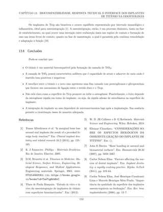 CAPÍTULO 13. BIOCOMPATIBILIDADE, RESPOSTA TECIDUAL E INTERFACE DOS IMPLANTES
DE TITÂNIO NA ODONTOLOGIA
Os implantes de Ticp são bioativos e ocorre equilíbrio representado por intervalo imunológico e
inflamatório, ideal para osseointegração [1]. A osseointegração, então, é um processo dinâmico, tanto na fase
de estabelecimento, na qual ocorre uma interação entre reabsorção óssea nas regiões de contato e formação de
osso nas áreas livres de contato, quanto na fase de manutenção, a qual é garantida pela contínua remodelação
e adaptação à função [10].
13.6 Conclusões
Pode-se concluir que:
• O titânio é um material biocompatível pela formação da camada de TiO2;
• A camada de TiO2 possui característica anfótera que é capacidade de atrair e adsorver do meio onde é
inserido íons positivos e negativos;
• A interface entre o titânio e o novo osso apresenta uma fina camada com proteoglicanos e glicoproteínas
que fornece um mecanismo de ligação entre o tecido duro e o Ticp;
• Não está claro como a superfície do Ticp promove ou inibe a osteogênese. Possivelmente, o êxito depende
da osteogênese rápida em torno do implante, ou seja, da rápida adesão de osteoblastos na superfície do
implante;
• A integração do implante ao osso dependerá de micromovimentos logo após a implantação. Sua ausência
permite a cicatrização óssea de maneira adequada.
Referências
[1] Tomas Albrektsson et al. “Is marginal bone loss
around oral implants the result of a provoked fo-
reign body reaction?” Em: Clinical implant den-
tistry and related research 16.2 (2014), pp. 155–
165.
[2] K. J Anusavice. Phillips – Materiais Dentários.
Rio de Janeiro: Elsevier, 2005.
[3] D.M. Brunette et al. Titanium in Medicine: Ma-
terial Science, Surface Science, Engineering, Bi-
ological Responses, and Medical Applications.
Engineering materials. Springer, 2001. isbn:
9783540669364. url: https://books.google.
ci/books?id=TxwY1gHrkHoC.
[4] Thaıs de Paula Busquim. “Estudo in vitro e in
vivo da osseointegração de implantes de titânio
com superfıcies biomimetizadas”. Em: (2012).
[5] W. D. JR Callister e D. G Rethwisch. Materials
Science and Engineering. Wiley: Hoboken, 2018.
[6] Elisiane Chinellato. “CONSIDERAÇÕES SO-
BRE OS ASPECTOS BIOLÓGICOS DA
OSSEOINTE-GRAÇÃO DO IMPLANTE DE
TITÂNIO”. Em: ().
[7] John E Davies. “Bone bonding at natural and
biomaterial surfaces”. Em: Biomaterials 28.34
(2007), pp. 5058–5067.
[8] Carlos Nelson Elias. “Factors affecting the suc-
cess of dental implants”. Em: Implant dentis-
try: a rapidly evolving practice. Rijeka: InTech
(2011), pp. 319–64.
[9] Carlos Nelson Elias, José Henrique Cavalcanti
Lima e Marcelo Henrique Silva Prado. “Impor-
tância da qualidade da superfıcie dos implantes
osseoin-tegráveis na biofixação”. Em: Rev. bras.
implantodontia (2000), pp. 13–7.
153
 