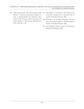 CAPÍTULO 13. BIOCOMPATIBILIDADE, RESPOSTA TECIDUAL E INTERFACE DOS IMPLANTES
DE TITÂNIO NA ODONTOLOGIA
[10] Carlos Nelson Elias, VSL Vasconcellos e CRS
Resende. “Análise dos mecanismos celulares du-
rante a osseointegração dos implantes”. Em:
Anais do VII Congresso Latino-Americano de
Orgãos Artificiais e Biomateriais. Metallum São
Paulo. 2012, pp. 1–28.
[11] R.L Oréfice, M. M Pereira e H.S Mansur. Bi-
omateriais: Fundamentos e aplicações. Rio de
Janeiro: Guanabara Koogan, 2011.
[12] M. H Ross e W. Pawlina. Histologia – Correla-
ções com Biologia Celular e Molecular. Rio de
Janeiro: Guanabara Koogan, 2016.
[13] Lucy Di Silvio. Cellular response to biomaterials.
Woodhead Publishing, 2009.
154
 