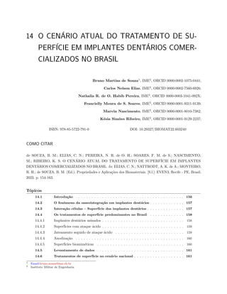 14 O CENÁRIO ATUAL DO TRATAMENTO DE SU-
PERFÍCIE EM IMPLANTES DENTÁRIOS COMER-
CIALIZADOS NO BRASIL
Bruno Martins de Souza1
, IME2
, ORCID 0000-0002-1075-0441;
Carlos Nelson Elias, IME2
, ORCID 0000-0002-7560-6926;
Nathalia R. de O. Habib Pereira, IME2
, ORCID 0000-0003-1041-092X;
Francielly Moura de S. Soares, IME2
, ORCID 0000-0001-9311-9139;
Marvin Nascimento, IME2
, ORCID 0000-0001-8010-7382;
Késia Simões Ribeiro, IME2
, ORCID 0000-0001-9129-2237;
ISBN: 978-85-5722-791-0 DOI: 10.29327/BIOMAT22.603240
COMO CITAR
de SOUZA, B. M.; ELIAS, C. N.; PEREIRA, N. R. de O. H.; SOARES, F. M. de S.; NASCIMENTO,
M.; RIBEIRO, K. S. O CENÁRIO ATUAL DO TRATAMENTO DE SUPERFÍCIE EM IMPLANTES
DENTÁRIOS COMERCIALIZADOS NO BRASIL. In: ELIAS, C. N.; NATTRODT, A. K. de A.; MONTEIRO,
R. H.; de SOUZA, B. M. (Ed.). Propriedades e Aplicações dos Biomateriais. [S.l.]: EVEN3, Recife - PE, Brasil.
2023. p. 154-163.
Tópicos
14.1 Introdução . . . . . . . . . . . . . . . . . . . . . . . . . . . . . . . . . . . . . . . . . 156
14.2 O fenômeno da osseointegração em implantes dentários . . . . . . . . . . . . . 157
14.3 Interação células – Superfície dos implantes dentários . . . . . . . . . . . . . . 157
14.4 Os tratamentos de superfície predominantes no Brasil . . . . . . . . . . . . . 158
14.4.1 Implantes dentários usinados . . . . . . . . . . . . . . . . . . . . . . . . . . . . . . . 158
14.4.2 Superfícies com ataque ácido . . . . . . . . . . . . . . . . . . . . . . . . . . . . . . . 159
14.4.3 Jateamento seguido de ataque ácido . . . . . . . . . . . . . . . . . . . . . . . . . . 159
14.4.4 Anodização . . . . . . . . . . . . . . . . . . . . . . . . . . . . . . . . . . . . . . . . . 160
14.4.5 Superfícies biomiméticas . . . . . . . . . . . . . . . . . . . . . . . . . . . . . . . . . 160
14.5 Levantamento de dados . . . . . . . . . . . . . . . . . . . . . . . . . . . . . . . . . 161
14.6 Tratamentos de superfície no cenário nacional . . . . . . . . . . . . . . . . . . . 161
1 Email:bruno.souza@ime.eb.br
2 Instituto Militar de Engenharia
 