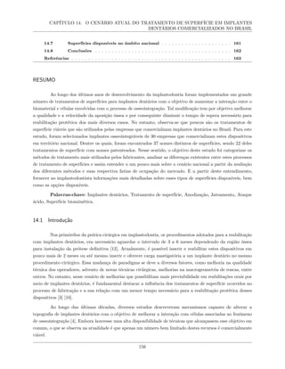 CAPÍTULO 14. O CENÁRIO ATUAL DO TRATAMENTO DE SUPERFÍCIE EM IMPLANTES
DENTÁRIOS COMERCIALIZADOS NO BRASIL
14.7 Superfícies disponíveis no âmbito nacional . . . . . . . . . . . . . . . . . . . . . 161
14.8 Conclusões . . . . . . . . . . . . . . . . . . . . . . . . . . . . . . . . . . . . . . . . . 162
Referências . . . . . . . . . . . . . . . . . . . . . . . . . . . . . . . . . . . . . . . . . . . . . . . . 163
RESUMO
Ao longo dos últimos anos de desenvolvimento da implantodontia foram implementados um grande
número de tratamentos de superfícies para implantes dentários com o objetivo de aumentar a interação entre o
biomaterial e células envolvidas com o processo de osseointegração. Tal modificação tem por objetivo melhorar
a qualidade e a velocidade da aposição óssea e por conseguinte diminuir o tempo de espera necessário para
reabilitação protética dos mais diversos casos. No entanto, observa-se que poucos são os tratamentos de
superfície viáveis que são utilizados pelas empresas que comercializam implantes dentários no Brasil. Para este
estudo, foram selecionados implantes osseointegráveis de 30 empresas que comercializam estes dispositivos
em território nacional. Dentre os quais, foram encontrados 37 nomes distintos de superfícies, sendo 22 deles
tratamentos de superfície com nomes patenteados. Nesse sentido, o objetivo deste estudo foi categorizar os
métodos de tratamento mais utilizados pelos fabricantes, analisar as diferenças existentes entre estes processos
de tratamento de superfícies e assim entender o um pouco mais sobre o cenário nacional a partir da avaliação
dos diferentes métodos e suas respectiva fatias de ocupação do mercado. E a partir deste entendimento,
fornecer ao implantodontista informações mais detalhadas sobre esses tipos de superfícies disponíveis, bem
como as opções disponíveis.
Palavras-chave: Implantes dentários, Tratamento de superfície, Anodização, Jateamento, Ataque
ácido, Superfície biomimética.
14.1 Introdução
Nos primórdios da prática cirúrgica em implantodontia, os procedimentos adotados para a reabilitação
com implantes dentários, era necessário aguardar o intervalo de 3 a 6 meses dependendo da região óssea
para instalação da prótese definitiva [12]. Atualmente, é possível inserir e reabilitar estes dispositivos em
pouco mais de 2 meses ou até mesmo inserir e oferecer carga mastigatória a um implante dentário no mesmo
procedimento cirúrgico. Essa mudança de paradigma se deve a diversos fatores, como melhoria na qualidade
técnica dos operadores, advento de novas técnicas cirúrgicas, melhorias na macrogeometria de roscas, entre
outros. No entanto, nesse cenário de melhorias que possibilitam mais previsibilidade em reabilitações orais por
meio de implantes dentários, é fundamental destacar a influência dos tratamentos de superfície ocorridos no
processo de fabricação e a sua relação com um menor tempo necessário para a reabilitação protética desses
dispositivos [3] [10].
Ao longo das últimas décadas, diversos estudos descreveram mecanismos capazes de alterar a
topografia de implantes dentários com o objetivo de melhorar a interação com células associadas ao fenômeno
de osseointegração [4]. Embora houvesse uma alta disponibilidade de técnicas que alcançassem esse objetivo em
comum, o que se observa na atualidade é que apenas um número bem limitado destes recursos é comercialmente
viável.
156
 