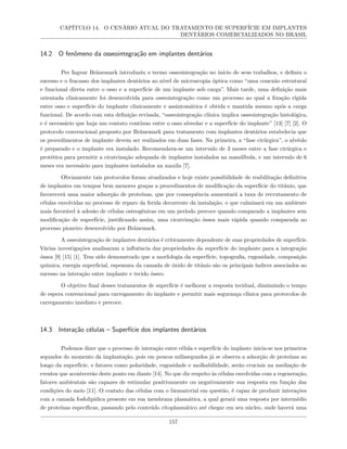 CAPÍTULO 14. O CENÁRIO ATUAL DO TRATAMENTO DE SUPERFÍCIE EM IMPLANTES
DENTÁRIOS COMERCIALIZADOS NO BRASIL
14.2 O fenômeno da osseointegração em implantes dentários
Per Ingvar Bränemark introduziu o termo osseointegração no início de seus trabalhos, e definiu o
sucesso e o fracasso dos implantes dentários ao nível de microscopia óptica como “uma conexão estrutural
e funcional direta entre o osso e a superfície de um implante sob carga”. Mais tarde, uma definição mais
orientada clinicamente foi desenvolvida para osseointegração como um processo ao qual a fixação rígida
entre osso e superfície do implante clinicamente e assintomática é obtida e mantida mesmo após a carga
funcional. De acordo com esta definição revisada, “osseointegração clínica implica osseointegração histológica,
e é necessário que haja um contato contínuo entre o osso alveolar e a superfície do implante” [13] [7] [2]. O
protocolo convencional proposto por Bränemark para tratamento com implantes dentários estabelecia que
os procedimentos de implante devem ser realizados em duas fases. Na primeira, a “fase cirúrgica”, o alvéolo
é preparado e o implante era instalado. Recomendava-se um intervalo de 3 meses entre a fase cirúrgica e
protética para permitir a cicatrização adequada de implantes instalados na mandíbula, e um intervalo de 6
meses era necessário para implantes instalados na maxila [7].
Obviamente tais protocolos foram atualizados e hoje existe possibilidade de reabilitação definitiva
de implantes em tempos bem menores graças a procedimentos de modificação da superfície do titânio, que
favorecerá uma maior adsorção de proteínas, que por consequência aumentará a taxa de recrutamento de
células envolvidas no processo de reparo da ferida decorrente da instalação, o que culminará em um ambiente
mais favorável à adesão de células osteogênicas em um período precoce quando comparado a implantes sem
modificação de superfície, justificando assim, uma cicatrização óssea mais rápida quando comparada ao
processo pioneiro desenvolvido por Bränemark.
A osseointegração de implantes dentários é criticamente dependente de suas propriedades de superfície.
Várias investigações analisaram a influência das propriedades da superfície do implante para a integração
óssea [9] [15] [1]. Tem sido demonstrado que a morfologia da superfície, topografia, rugosidade, composição
química, energia superficial, espessura da camada de óxido de titânio são os principais índices associados ao
sucesso na interação entre implante e tecido ósseo.
O objetivo final desses tratamentos de superfície é melhorar a resposta tecidual, diminuindo o tempo
de espera convencional para carregamento do implante e permitir mais segurança clínica para protocolos de
carregamento imediato e precoce.
14.3 Interação células – Superfície dos implantes dentários
Podemos dizer que o processo de interação entre célula e superfície do implante inicia-se nos primeiros
segundos do momento da implantação, pois em poucos milissegundos já se observa a adsorção de proteínas ao
longo da superfície, e fatores como polaridade, rugosidade e molhabilidade, serão cruciais na mediação de
eventos que acontecerão deste ponto em diante [14]. No que diz respeito às células envolvidas com a regeneração,
fatores ambientais são capazes de estimular positivamente ou negativamente sua resposta em função das
condições do meio [11]. O contato das células com o biomaterial em questão, é capaz de produzir interações
com a camada fosfolipídica presente em sua membrana plasmática, a qual gerará uma resposta por intermédio
de proteínas específicas, passando pelo conteúdo citoplasmático até chegar em seu núcleo, onde haverá uma
157
 