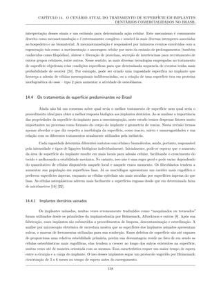 CAPÍTULO 14. O CENÁRIO ATUAL DO TRATAMENTO DE SUPERFÍCIE EM IMPLANTES
DENTÁRIOS COMERCIALIZADOS NO BRASIL
interpretação desses sinais e um estímulo para determinada ação celular. Este mecanismo é comumente
descrito como mecanotransdução e é extremamente complexo e sensível às mais diversas intemperes associadas
ao hospedeiro e ao biomaterial. A mecanotransdução é responsável por inúmeros eventos envolvidos com a
regeneração tais como: a movimentação e ancoragem celular por meio da emissão de prolongamentos (também
conhecidos como filopódios), síntese e liberação de proteínas, secreção de interleucinas para recrutamento de
outros grupos celulares, entre outros. Nesse sentido, as mais diversas tecnologias empregadas no tratamento
de superfície objetivam criar condições específicas para que determinada sequencia de eventos tenha mais
probabilidade de ocorrer [24]. Por exemplo, pode ser criado uma rugosidade específica no implante que
favoreça a adesão de células mesenquimais indiferenciadas, ou a criação de uma superfície rica em proteína
morfogenética do osso – tipo 2 para aumentar a atividade de osteoblastos.
14.4 Os tratamentos de superfície predominantes no Brasil
Ainda não há um consenso sobre qual seria o melhor tratamento de superfície nem qual seria o
procedimento ideal para obter a melhor resposta biológica aos implantes dentários. Ao se analisar a importância
das propriedades da superfície do implante para a osseointegração, neste estudo iremos desprezar fatores muito
importantes no processo como formato do corpo do implante e geometria de roscas. Nesta revisão iremos
apenas abordar o que diz respeito a morfologia da superfície, como macro, micro e nanorugosidades e sua
relação com os diferentes tratamentos atualmente utilizados pela indústria.
Cada rugosidade determina diferentes contatos com células e biomoléculas, sendo, portanto, responsável
pela intensidade e tipos de ligações biológicas individualmente. Inicialmente, pode-se esperar que o aumento
da área de superfície do implante resulte em mais locais para adesão celular, facilitando o crescimento do
tecido e melhorando a estabilidade mecânica. No entanto, isso não é uma regra geral e pode variar dependendo
do quantitativo de células disponíveis naquele local e naquele exato momento. Os fibroblastos tendem a
aumentar sua população em superfícies lisas. Já os macrófagos apresentam um caráter mais rugofilico e
preferem superfícies ásperas, enquanto as células epiteliais são mais atraídas por superfícies ásperas do que
lisas. As células osteoplásticas aderem mais facilmente a superfícies rugosas desde que em determinada faixa
de micrômetros [16] [22].
14.4.1 Implantes dentários usinados
Os implantes usinados, muitas vezes erroneamente traduzidos como “maquinados ou torneados”
foram utilizados desde os primórdios da implantodontia por Bränemark, Albrektson e outros [8]. Após sua
fabricação, esses implantes são submetidos a procedimentos de limpeza, descontaminação e esterilização. A
análise por microscopia eletrônica de varredura mostra que as superfícies dos implantes usinados apresentam
sulcos, e marcas de ferramentas utilizadas para sua confecção. Esses defeitos de superfície são até capazes
de proporciona uma relativa estabilidade primária, porém sua desvantagem reside no fato de em sendo as
células osteoblásticas mais rugofílicas, elas tendem a crescer ao longo dos sulcos existentes na superfície,
muitas vezes até de maneira orientada com os mesmos. Essa característica requer um maior tempo de espera
entre a cirurgia e a carga do implante. O uso desses implantes segue um protocolo sugerido por Brånemark:
cicatrização de 3 a 6 meses ou tempo de espera antes do carregamento.
158
 