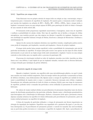 CAPÍTULO 14. O CENÁRIO ATUAL DO TRATAMENTO DE SUPERFÍCIE EM IMPLANTES
DENTÁRIOS COMERCIALIZADOS NO BRASIL
14.4.2 Superfícies com ataque ácido
Cada fabricante tem seu próprio método de ataque ácido em relação ao tipo, concentração, tempo e
temperatura para o tratamento de superfícies de implantes. De maneira geral, o tratamento ácido é realizado
por imersão dos implantes em soluções de HCl + H2SO4, HF + HNO3 e HNO3. Após o ataque ácido, o
implante é novamente imerso em uma solução aquosa de HNO3 para passivação do óxido de titânio e formação
de uma camada de óxido estável [20].
O tratamento ácido proporciona rugosidade característica e homogênea, maior área de superfície
e melhora a probabilidade de adesão celular. Este tipo de superfície não só facilita a retenção de células
osteogênicas, mas também permite que elas migrem em direção à superfície do implante. Implantes com
esta morfologia de superfície induzem retenção de fibrina, favorecem a adsorção de fibronectina e facilitam a
osseointegração [5].
Apesar do alto sucesso dos implantes dentários com superfícies tratadas, complicações podem ocorrer,
como perda de integração, peri-implantite, mucosite peri-implantar e fratura do próprio implante.
O ataque ácido produz baixa energia superficial e reduz a possibilidade de contaminação, pois não há
partículas incrustadas na superfície. O ataque ácido pode ocorrer com apenas um dos tipos de ácido citados
anteriormente ou por meio de um duplo ataque ácido onde normalmente o implante é imerso em uma solução
contendo os dois ácidos para em seguida sofrer o processo de passivação [19].
O processo de cicatrização tecidual ao redor de implantes atacados com ácido, inseridos em sítios
ósseos com e sem defeitos, é mais rápido do que em implantes usinados, variando entre os diversos fabricante,
o tempo estimado para instalação da prótese definitiva.
14.4.3 Jateamento seguido de ataque ácido
Quando o implante é jateado, sua superfície sofre uma microdeformação plástica, na qual é criada
uma camada com tensão residual compressiva. Parte da energia cinética das partículas é armazenada na forma
de defeitos cristalinos, como deslocamentos [16]. Quanto maior a energia de superfície por unidade de área,
maior a possibilidade de reações entre o corpo e o material e favorecer interação entre células e implante.
Normalmente são utilizadas partículas de óxido de titânio ou alumina (Al2O3) para essa etapa do tratamento
de superfície, podendo variar o tamanho das partículas a serem utilizadas no jateamento de acordo com o
fabricante.
Os valores de tensão residual obtidos nos procedimentos de jateamento dependem tanto da dureza
quanto da distribuição granulométrica das partículas utilizadas. Quanto maior a distribuição granulométrica,
mais heterogênea será a distribuição de deformação. Embora o tratamento ácido após o jateamento remova
algumas camadas atômicas da superfície de titânio deformadas pelo procedimento de jateamento, parte da
tensão residual permanece na superfície do implante.
A faixa do tamanho de partículas utilizada e o tempo de jateamento são fatores importantes na
obtenção da rugosidade dos implantes. Superfícies com rugosidade sob o parâmetro Ra igual a 1 µm têm um
bom desempenho [1]. O procedimento de jateamento permite o controle do tamanho das microcavidades,
mas as partículas podem incrustar-se e contaminar a superfície do implante [16]. Após o procedimento de
159
 