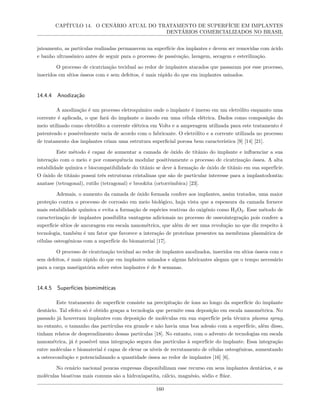 CAPÍTULO 14. O CENÁRIO ATUAL DO TRATAMENTO DE SUPERFÍCIE EM IMPLANTES
DENTÁRIOS COMERCIALIZADOS NO BRASIL
jateamento, as partículas realizadas permanecem na superfície dos implantes e devem ser removidas com ácido
e banho ultrassônico antes de seguir para o processo de passivação, lavagem, secagem e esterilização.
O processo de cicatrização tecidual ao redor de implantes atacados que passaram por esse processo,
inseridos em sítios ósseos com e sem defeitos, é mais rápido do que em implantes usinados.
14.4.4 Anodização
A anodização é um processo eletroquímico onde o implante é imerso em um eletrólito enquanto uma
corrente é aplicada, o que fará do implante o ânodo em uma célula elétrica. Dados como composição do
meio utilizado como eletrólito a corrente elétrica em Volts e a amperagem utilizada para este tratamento é
patenteado e possivelmente varia de acordo com o fabricante. O eletrólito e a corrente utilizada no processo
de tratamento dos implantes criam uma estrutura superficial porosa bem característica [9] [14] [21].
Este método é capaz de aumentar a camada de óxido de titânio do implante e influenciar a sua
interação com o meio e por consequência modular positivamente o processo de cicatrização óssea. A alta
estabilidade química e biocompatibilidade do titânio se deve à formação de óxido de titânio em sua superfície.
O óxido de titânio possui três estruturas cristalinas que são de particular interesse para a implantodontia:
anatase (tetragonal), rutilo (tetragonal) e brookita (ortorrômbica) [23].
Ademais, o aumento da camada de óxido formada confere aos implantes, assim tratados, uma maior
proteção contra o processo de corrosão em meio biológico, haja vista que a espessura da camada fornece
mais estabilidade química e evita a formação de espécies reativas do oxigênio como H2O2. Esse método de
caracterização de implantes possibilita vantagens adicionais no processo de osseointegração pois confere a
superfície sítios de ancoragem em escala nanométrica, que além de ser uma revolução no que diz respeito à
tecnologia, também é um fator que favorece a interação de proteínas presentes na membrana plasmática de
células osteogênicas com a superfície do biomaterial [17].
O processo de cicatrização tecidual ao redor de implantes anodizados, inseridos em sítios ósseos com e
sem defeitos, é mais rápido do que em implantes usinados e alguns fabricantes alegam que o tempo necessário
para a carga mastigatória sobre estes implantes é de 8 semanas.
14.4.5 Superfícies biomiméticas
Este tratamento de superfície consiste na precipitação de íons ao longo da superfície do implante
dentário. Tal efeito só é obtido graças a tecnologia que permite essa deposição em escala nanométrica. No
passado já houveram implantes com deposição de moléculas em sua superfície pela técnica plasma spray,
no entanto, o tamanho das partículas era grande e não havia uma boa adesão com a superfície, além disso,
tinham relatos de desprendimento dessas partículas [18]. No entanto, com o advento de tecnologias em escala
nanométrica, já é possível uma integração segura das partículas à superfície do implante. Essa integração
entre moléculas e biomaterial é capaz de elevar os níveis de recrutamento de células osteogênicas, aumentando
a osteocondução e potencializando a quantidade óssea ao redor de implantes [16] [6].
No cenário nacional poucas empresas disponibilizam esse recurso em seus implantes dentários, e as
moléculas bioativas mais comuns são a hidroxiapatita, cálcio, magnésio, sódio e flúor.
160
 
