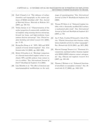 CAPÍTULO 14. O CENÁRIO ATUAL DO TRATAMENTO DE SUPERFÍCIE EM IMPLANTES
DENTÁRIOS COMERCIALIZADOS NO BRASIL
[16] Fazli S Ismail et al. “The influence of surface
chemistry and topography on the contact gui-
dance of MG63 osteoblast cells”. Em: Journal
of Materials Science: Materials in Medicine 18.5
(2007), pp. 705–714.
[17] Tobias Jarmar et al. “Characterization of the
surface properties of commercially available den-
tal implants using scanning electron microscopy,
focused ion beam, and high-resolution trans-
mission electron microscopy”. Em: Clinical im-
plant dentistry and related research 10.1 (2008),
pp. 11–22.
[18] Byung-Soo Kang et al. “XPS, AES and SEM
analysis of recent dental implants”. Em: Acta
biomaterialia 5.6 (2009), pp. 2222–2229.
[19] Robert M London et al. “Histologic comparison
of a thermal dual-etched implant surface to ma-
chined, TPS, and HA surfaces: bone contact in
vivo in rabbits.” Em: International Journal of
Oral & Maxillofacial Implants 17.3 (2002).
[20] Luiz Meirelles et al. “The effect of chemical and
nanotopographical modifications on the early
stages of osseointegration.” Em: International
Journal of Oral & Maxillofacial Implants 23.4
(2008).
[21] Thomas W Oates et al. “Enhanced implant sta-
bility with a chemically modified SLA surface:
a randomized pilot study”. Em: International
Journal of Oral and Maxillofacial Implants 22.5
(2007), p. 755.
[22] Jun Y Park, Cynthia H Gemmell e John E Da-
vies. “Platelet interactions with titanium: modu-
lation of platelet activity by surface topography”.
Em: Biomaterials 22.19 (2001), pp. 2671–2682.
[23] Marconi Gonzaga Tavares et al. “Treatment of a
commercial, machined surface titanium implant
with H2SO4/H2O2 enhances contact osteogene-
sis”. Em: Clinical oral implants research 18.4
(2007), pp. 452–458.
[24] Thomas J Webster et al. “Enhanced functions
of osteoblasts on nanophase ceramics”. Em: Bi-
omaterials 21.17 (2000), pp. 1803–1810.
164
 