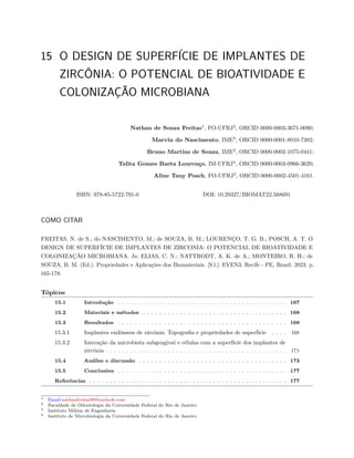 15 O DESIGN DE SUPERFÍCIE DE IMPLANTES DE
ZIRCÔNIA: O POTENCIAL DE BIOATIVIDADE E
COLONIZAÇÃO MICROBIANA
Nathan de Souza Freitas1
, FO-UFRJ2
, ORCID 0000-0003-3671-0090;
Marvin do Nascimento, IME3
, ORCID 0000-0001-8010-7382;
Bruno Martins de Souza, IME2
, ORCID 0000-0002-1075-0441;
Talita Gomes Baeta Lourenço, IM-UFRJ4
, ORCID 0000-0003-0966-3620;
Aline Tany Posch, FO-UFRJ2
, ORCID 0000-0002-4501-4161.
ISBN: 978-85-5722-791-0 DOI: 10.29327/BIOMAT22.568691
COMO CITAR
FREITAS, N. de S.; do NASCIMENTO, M.; de SOUZA, B. M.; LOURENÇO, T. G. B.; POSCH, A. T. O
DESIGN DE SUPERFÍCIE DE IMPLANTES DE ZIRCONIA: O POTENCIAL DE BIOATIVIDADE E
COLONIZAÇÃO MICROBIANA. In: ELIAS, C. N.; NATTRODT, A. K. de A.; MONTEIRO, R. H.; de
SOUZA, B. M. (Ed.). Propriedades e Aplicações dos Biomateriais. [S.l.]: EVEN3, Recife - PE, Brasil. 2023. p.
165-178.
Tópicos
15.1 Introdução . . . . . . . . . . . . . . . . . . . . . . . . . . . . . . . . . . . . . . . . . 167
15.2 Materiais e métodos . . . . . . . . . . . . . . . . . . . . . . . . . . . . . . . . . . . 168
15.3 Resultados . . . . . . . . . . . . . . . . . . . . . . . . . . . . . . . . . . . . . . . . . 168
15.3.1 Implantes endósseos de zircônia: Topografia e propriedades de superfície . . . . 168
15.3.2 Interação da microbiota subgengival e células com a superfície dos implantes de
zircônia . . . . . . . . . . . . . . . . . . . . . . . . . . . . . . . . . . . . . . . . . . . . 171
15.4 Análise e discussão . . . . . . . . . . . . . . . . . . . . . . . . . . . . . . . . . . . . 173
15.5 Conclusões . . . . . . . . . . . . . . . . . . . . . . . . . . . . . . . . . . . . . . . . . 177
Referências . . . . . . . . . . . . . . . . . . . . . . . . . . . . . . . . . . . . . . . . . . . . . . . . 177
1 Email:nathanfreitas99@outlook.com
2 Faculdade de Odontologia da Universidade Federal do Rio de Janeiro
3 Instituto Militar de Engenharia
4 Instituto de Microbiologia da Universidade Federal do Rio de Janeiro
 