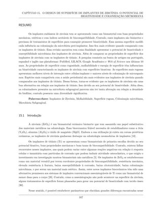 CAPÍTULO 15. O DESIGN DE SUPERFÍCIE DE IMPLANTES DE ZIRCÔNIA: O POTENCIAL DE
BIOATIVIDADE E COLONIZAÇÃO MICROBIANA
RESUMO
Os implantes endósseos de zircônia tem se apresentado como um biomaterial com boas propriedades
mecânicas, estéticas e com índices aceitáveis de biocompatibilidade. Contudo, esses implantes são bioinertes e
precisam de tratamentos de superfícies para conseguir promover bioatividade. Essa mesma superfície modifi-
cada influência na colonização da microbiota peri-implantar. Isso fica mais evidente quando comparado com
os implantes de titânio. Essa revisão narrativa tem como finalidade apresentar o potencial de bioatividade e
susceptibilidade microbiana dos implantes de zircônia. Além de comparar as propriedades de superfície dos
implantes de zircônia com os implantes de titânio. A pesquisa consistiu na busca de artigos em português,
espanhol e inglês nas plataformas: PubMed, LILACS, Google Acadêmico e Web of Science nos últimos 10
anos. As propriedades de superfície como rugosidade, molhabilidade e energia de superfície têm influenciam
na bioatividade caracterizando os implantes de zircônia com superfícies bioativas. As superfícies mais rugosas
apresentam melhores níveis de interação entre células-implante e maiores níveis de colonização de microrganis-
mos. Espécies mais compatíveis com a saúde periodontal são mais evidentes nos implantes de zircônia quando
comparados aos implantes de titânio. Dessa forma, torna-se evidente que os implantes de zircônia são uma
boa alternativa em relação aos implantes de titânio. Isso devido ao seu potencial de bioatividade. Além disso,
os colonizadores presentes na microbiota subgengival parecem não ter tanta alteração em relação a densidade
do biofilme, contudo possuem uma diversidade significativa.
Palavras-chave: Implantes de Zircônia, Molhabilidade, Superfície rugosa, Colonização microbiana,
Microbiota Subgengival.
15.1 Introdução
A zircônia (ZrO2) é um biomaterial cerâmico bioinerte que tem assumido um papel substitutivo
dos materiais metálicos na odontologia. Essa bioceramica friável necessita de estabilizadores como a ítria
(Y2O3), alumina (Al2O3) e óxido de magnésio (MgO). Embora a sua utilização já exista em coroas protéticas
cerâmicas, os implantes de zircônia ganharam destaque na odontologia neomoderna de implantes [10] .
Os implantes de titânio (Ti) se apresentam como biomateriais de primeira escolha devido ao seu
potencial bioativo, boas propriedades mecânicas e boas taxas de biocompatibilidade. Contudo, existem falhas
recorrentes nesses implantes, nas quais podem variar entre algumas reações negativas em relação à resposta
celular e imunitária com partículas de corrosão que podem induzir atividade osteoclástica, o que exigiu o
investimento em investigação noutros biomateriais não metálicos [5]. Os implantes de ZrO2 se estabeleceram
como um material versátil por terem excelentes propriedades de biocompatibilidade, resistência mecânica,
elevada resistência à fratura, baixa susceptibilidade à corrosão, baixa citotoxicidade, baixa colonização
microbiana, e por serem um material mais estético. Assim, estes novos implantes biocerâmicos têm sido uma
alternativa promissora aos sistemas de implantes convencionais osseointegráveis de Ti como um biomaterial de
menor dano para o corpo [28]. Contudo, como a osseointegração não pode acontecer na superfície da zircônia,
alguns tratamentos de superfície foram planeados para gerar um potencial de bioatividade com tecido ósseo
[30].
Nesse sentido, é possível estabelecer parâmetros que elucidam grandes diferenças encontradas nesse
167
 