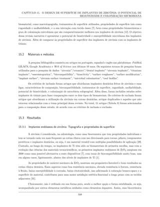 CAPÍTULO 15. O DESIGN DE SUPERFÍCIE DE IMPLANTES DE ZIRCÔNIA: O POTENCIAL DE
BIOATIVIDADE E COLONIZAÇÃO MICROBIANA
biomaterial, como macrotopografia, tratamentos de superfície utilizados, propriedades de superfície tais como
rugosidade e molhabilidade, e a sua interação com tecido ósseo [7], bem como propriedades biomecânicas e
grau de colonização microbiana que são comparativamente melhores nos implantes de zircônia [12]. O objetivo
dessa revisão narrativa é apresentar o potencial de bioatividade e susceptibilidade microbiana dos implantes
de zircônia. Além de comparar as propriedades de superfície dos implantes de zircônia com os implantes de
titânio.
15.2 Materiais e métodos
A pesquisa bibliográfica consistiu em artigos em português, espanhol e inglês nas plataformas: PubMed,
LILACS, Google Acadêmico e Web of Science nos últimos 10 anos. Os seguintes termos de pesquisa foram
utilizados para a pesquisa de dados: “zirconia”,“ceramics”,“dental implants” “zirconia implants”, “titanium
implants”, “osseointegration”, “biocompatibility”, “bioactivity”, “surface roughness”, “surface modification”,
“implant surface”, “zirconia surface treatment”, “microbial colonization”, “oral biofilm”.
Os critérios de inclusão foram artigos que abordaram implantes dentários feitos de zircônia e suas
ligas, características de composição, biocompatibilidade, tratamentos de superfície, rugosidade, molhabilidade,
potencial de bioatividade, e colonização de microbiota subgengival. Além disso, foram incluídos estudos sobre
implantes de titânio para fazer comparações entre os dois tipos de biomateriais. Os critérios de exclusão foram
artigos que abordaram a utilização da zircônia em coroas dentárias, artigos duplicados e aqueles que não
estavam relacionados com o tema principal dessa revisão. No total, 11 artigos (Tabela 9) foram selecionados
para a composição desse estudo, de acordo com os critérios de inclusão e exclusão.
15.3 Resultados
15.3.1 Implantes endósseos de zircônia: Topografia e propriedades de superfície
A zircônia é considerada, na odontologia, como uma bioceramica que tem propriedades individuais e
tem se tornado cada vez mais frequente na rotina clínica com uso direcionado para coroas, pilares, componentes
protéticos e implantes dentários, ou seja, é um material versátil com múltiplas possibilidades de aplicação [29].
Contudo, ao longo do tempo, os implantes de Ti têm sido os biomateriais de primeira escolha, mas com a
evolução das ciências dos materiais tecnocientíficos, os primeiros implantes endósseos de ZrO2 surgiram em
2008 como uma possível alternativa a esses dispositivos [7], com taxas de biocompatibilidade muito boas, mas
em alguns casos, ligeiramente, abaixo dos níveis de implantes de Ti [1].
As propriedades de carácter mecânico da ZrO2 mostram um prognóstico favorável e bons resultados na
rotina clínica dentária. Esses aspectos como boa resistência mecânica, elevada resistência à fratura, resistência
à flexão, baixa susceptibilidade à corrosão, baixa citotoxicidade, isso adicionado à coloração branco-opaco e a
superfície do material, contribuem para uma maior satisfação estética-funcional a longo prazo com os tecidos
adjacentes [31].
Clinicamente, não é utilizado em sua forma pura, sendo a melhor opção a forma estabilizada, ou seja,
acompanhada por outros elementos metálicos oxidados como elementos dopantes. Assim, essa biocerâmica
168
 